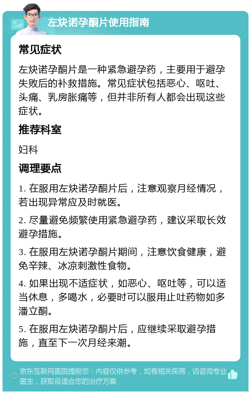 左炔诺孕酮片使用指南 常见症状 左炔诺孕酮片是一种紧急避孕药，主要用于避孕失败后的补救措施。常见症状包括恶心、呕吐、头痛、乳房胀痛等，但并非所有人都会出现这些症状。 推荐科室 妇科 调理要点 1. 在服用左炔诺孕酮片后，注意观察月经情况，若出现异常应及时就医。 2. 尽量避免频繁使用紧急避孕药，建议采取长效避孕措施。 3. 在服用左炔诺孕酮片期间，注意饮食健康，避免辛辣、冰凉刺激性食物。 4. 如果出现不适症状，如恶心、呕吐等，可以适当休息，多喝水，必要时可以服用止吐药物如多潘立酮。 5. 在服用左炔诺孕酮片后，应继续采取避孕措施，直至下一次月经来潮。