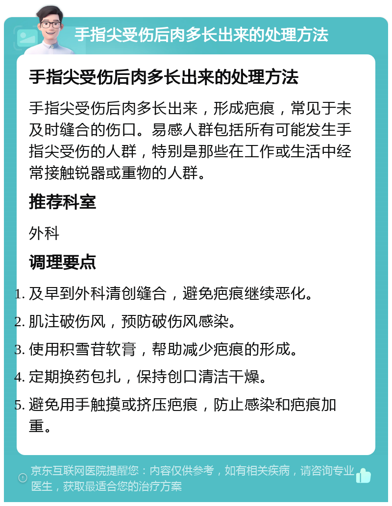 手指尖受伤后肉多长出来的处理方法 手指尖受伤后肉多长出来的处理方法 手指尖受伤后肉多长出来，形成疤痕，常见于未及时缝合的伤口。易感人群包括所有可能发生手指尖受伤的人群，特别是那些在工作或生活中经常接触锐器或重物的人群。 推荐科室 外科 调理要点 及早到外科清创缝合，避免疤痕继续恶化。 肌注破伤风，预防破伤风感染。 使用积雪苷软膏，帮助减少疤痕的形成。 定期换药包扎，保持创口清洁干燥。 避免用手触摸或挤压疤痕，防止感染和疤痕加重。