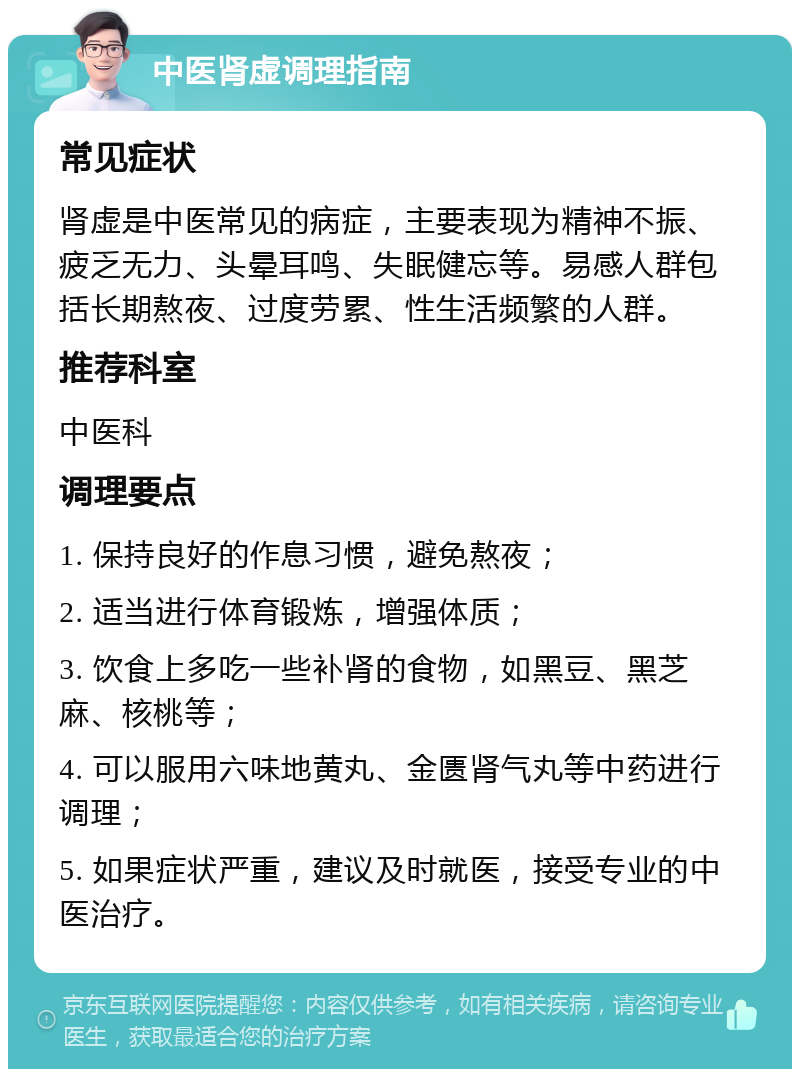 中医肾虚调理指南 常见症状 肾虚是中医常见的病症，主要表现为精神不振、疲乏无力、头晕耳鸣、失眠健忘等。易感人群包括长期熬夜、过度劳累、性生活频繁的人群。 推荐科室 中医科 调理要点 1. 保持良好的作息习惯，避免熬夜； 2. 适当进行体育锻炼，增强体质； 3. 饮食上多吃一些补肾的食物，如黑豆、黑芝麻、核桃等； 4. 可以服用六味地黄丸、金匮肾气丸等中药进行调理； 5. 如果症状严重，建议及时就医，接受专业的中医治疗。