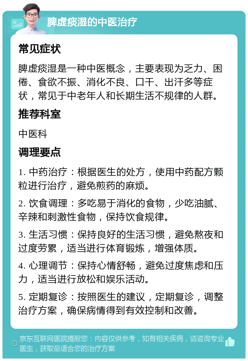 脾虚痰湿的中医治疗 常见症状 脾虚痰湿是一种中医概念，主要表现为乏力、困倦、食欲不振、消化不良、口干、出汗多等症状，常见于中老年人和长期生活不规律的人群。 推荐科室 中医科 调理要点 1. 中药治疗：根据医生的处方，使用中药配方颗粒进行治疗，避免煎药的麻烦。 2. 饮食调理：多吃易于消化的食物，少吃油腻、辛辣和刺激性食物，保持饮食规律。 3. 生活习惯：保持良好的生活习惯，避免熬夜和过度劳累，适当进行体育锻炼，增强体质。 4. 心理调节：保持心情舒畅，避免过度焦虑和压力，适当进行放松和娱乐活动。 5. 定期复诊：按照医生的建议，定期复诊，调整治疗方案，确保病情得到有效控制和改善。