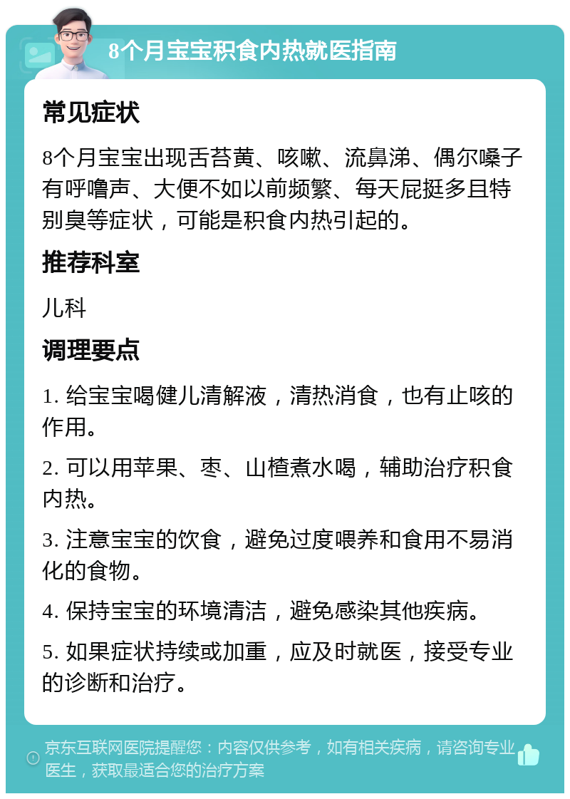 8个月宝宝积食内热就医指南 常见症状 8个月宝宝出现舌苔黄、咳嗽、流鼻涕、偶尔嗓子有呼噜声、大便不如以前频繁、每天屁挺多且特别臭等症状，可能是积食内热引起的。 推荐科室 儿科 调理要点 1. 给宝宝喝健儿清解液，清热消食，也有止咳的作用。 2. 可以用苹果、枣、山楂煮水喝，辅助治疗积食内热。 3. 注意宝宝的饮食，避免过度喂养和食用不易消化的食物。 4. 保持宝宝的环境清洁，避免感染其他疾病。 5. 如果症状持续或加重，应及时就医，接受专业的诊断和治疗。