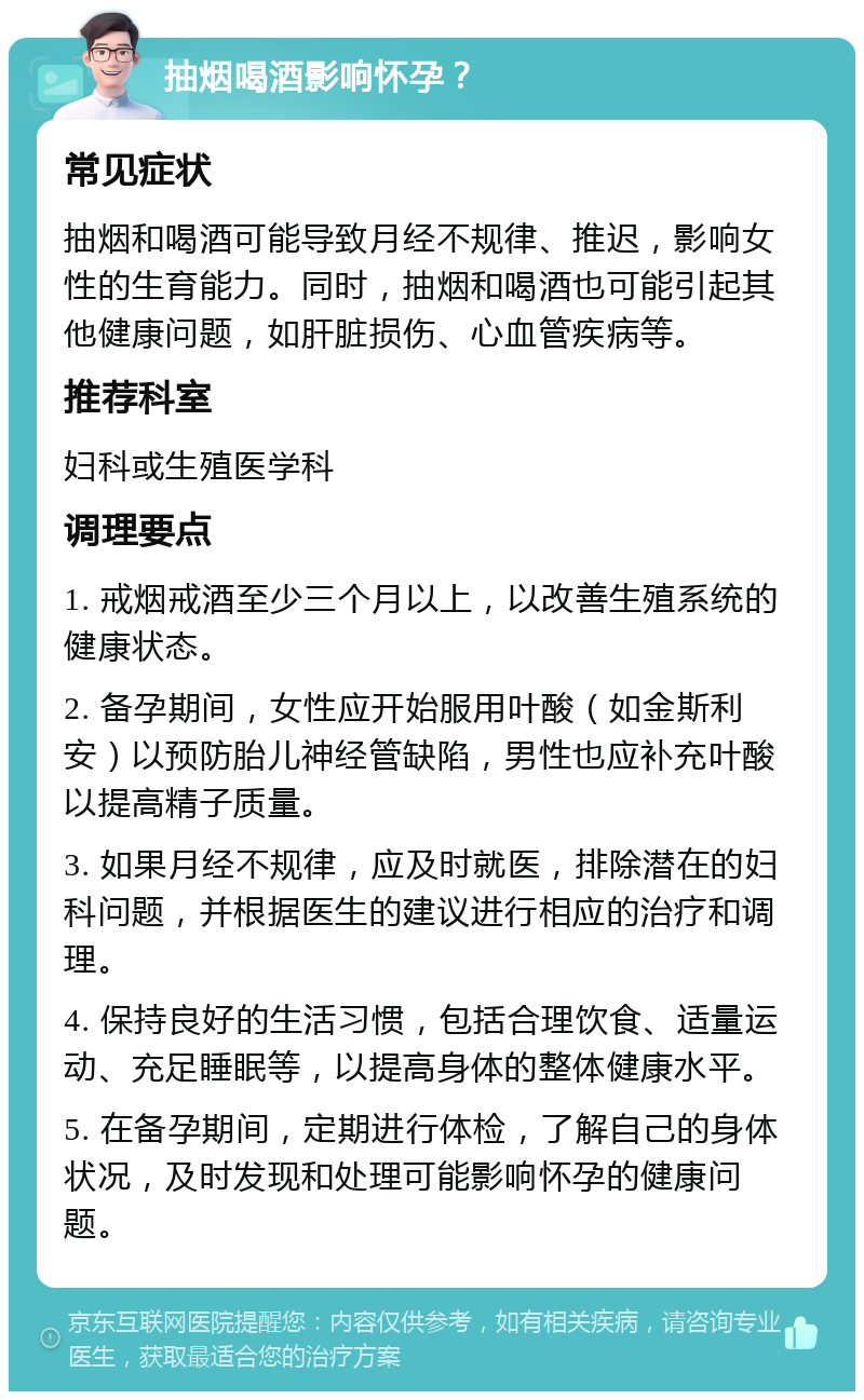 抽烟喝酒影响怀孕？ 常见症状 抽烟和喝酒可能导致月经不规律、推迟，影响女性的生育能力。同时，抽烟和喝酒也可能引起其他健康问题，如肝脏损伤、心血管疾病等。 推荐科室 妇科或生殖医学科 调理要点 1. 戒烟戒酒至少三个月以上，以改善生殖系统的健康状态。 2. 备孕期间，女性应开始服用叶酸（如金斯利安）以预防胎儿神经管缺陷，男性也应补充叶酸以提高精子质量。 3. 如果月经不规律，应及时就医，排除潜在的妇科问题，并根据医生的建议进行相应的治疗和调理。 4. 保持良好的生活习惯，包括合理饮食、适量运动、充足睡眠等，以提高身体的整体健康水平。 5. 在备孕期间，定期进行体检，了解自己的身体状况，及时发现和处理可能影响怀孕的健康问题。