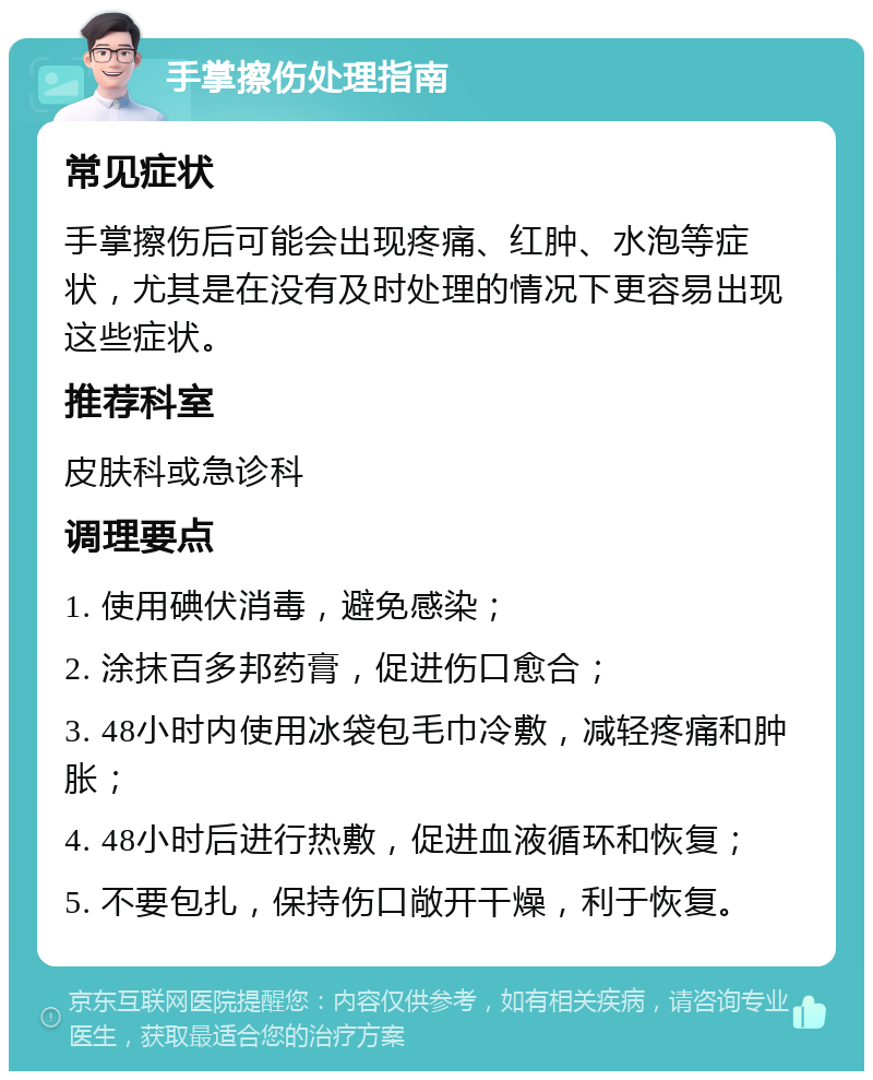 手掌擦伤处理指南 常见症状 手掌擦伤后可能会出现疼痛、红肿、水泡等症状，尤其是在没有及时处理的情况下更容易出现这些症状。 推荐科室 皮肤科或急诊科 调理要点 1. 使用碘伏消毒，避免感染； 2. 涂抹百多邦药膏，促进伤口愈合； 3. 48小时内使用冰袋包毛巾冷敷，减轻疼痛和肿胀； 4. 48小时后进行热敷，促进血液循环和恢复； 5. 不要包扎，保持伤口敞开干燥，利于恢复。