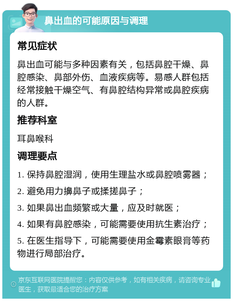 鼻出血的可能原因与调理 常见症状 鼻出血可能与多种因素有关，包括鼻腔干燥、鼻腔感染、鼻部外伤、血液疾病等。易感人群包括经常接触干燥空气、有鼻腔结构异常或鼻腔疾病的人群。 推荐科室 耳鼻喉科 调理要点 1. 保持鼻腔湿润，使用生理盐水或鼻腔喷雾器； 2. 避免用力擤鼻子或揉搓鼻子； 3. 如果鼻出血频繁或大量，应及时就医； 4. 如果有鼻腔感染，可能需要使用抗生素治疗； 5. 在医生指导下，可能需要使用金霉素眼膏等药物进行局部治疗。