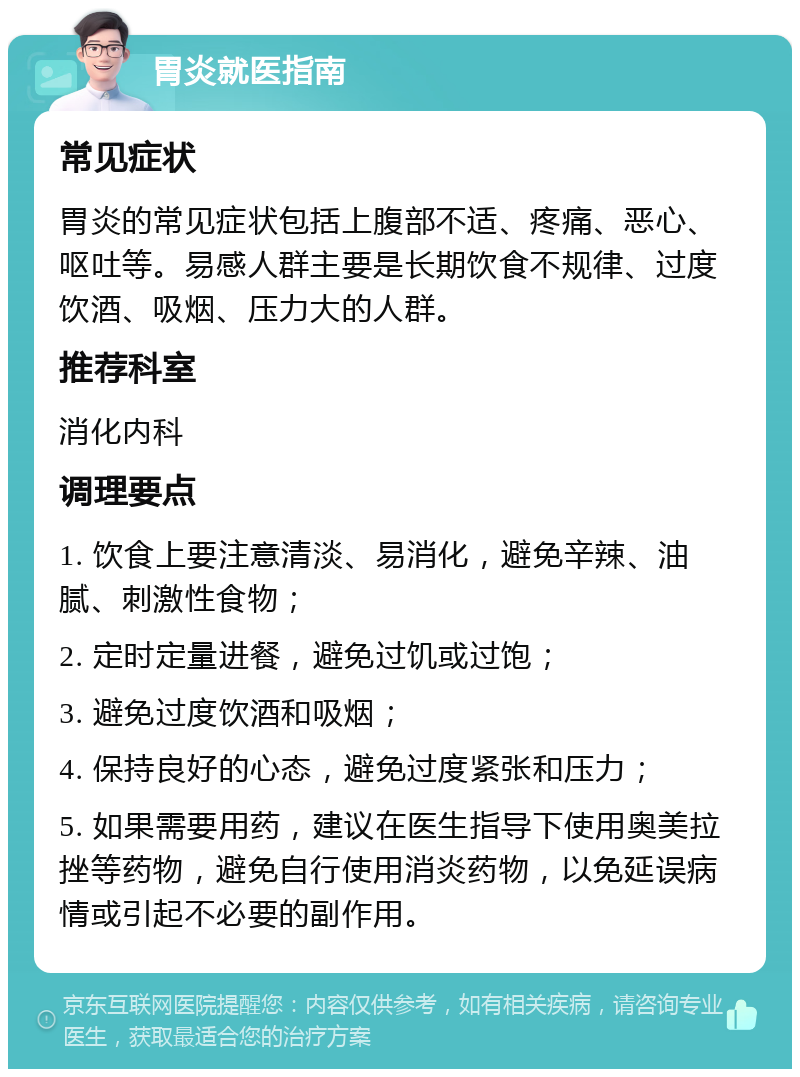 胃炎就医指南 常见症状 胃炎的常见症状包括上腹部不适、疼痛、恶心、呕吐等。易感人群主要是长期饮食不规律、过度饮酒、吸烟、压力大的人群。 推荐科室 消化内科 调理要点 1. 饮食上要注意清淡、易消化，避免辛辣、油腻、刺激性食物； 2. 定时定量进餐，避免过饥或过饱； 3. 避免过度饮酒和吸烟； 4. 保持良好的心态，避免过度紧张和压力； 5. 如果需要用药，建议在医生指导下使用奥美拉挫等药物，避免自行使用消炎药物，以免延误病情或引起不必要的副作用。