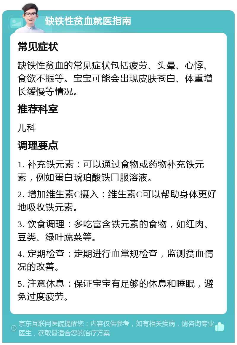 缺铁性贫血就医指南 常见症状 缺铁性贫血的常见症状包括疲劳、头晕、心悸、食欲不振等。宝宝可能会出现皮肤苍白、体重增长缓慢等情况。 推荐科室 儿科 调理要点 1. 补充铁元素：可以通过食物或药物补充铁元素，例如蛋白琥珀酸铁口服溶液。 2. 增加维生素C摄入：维生素C可以帮助身体更好地吸收铁元素。 3. 饮食调理：多吃富含铁元素的食物，如红肉、豆类、绿叶蔬菜等。 4. 定期检查：定期进行血常规检查，监测贫血情况的改善。 5. 注意休息：保证宝宝有足够的休息和睡眠，避免过度疲劳。