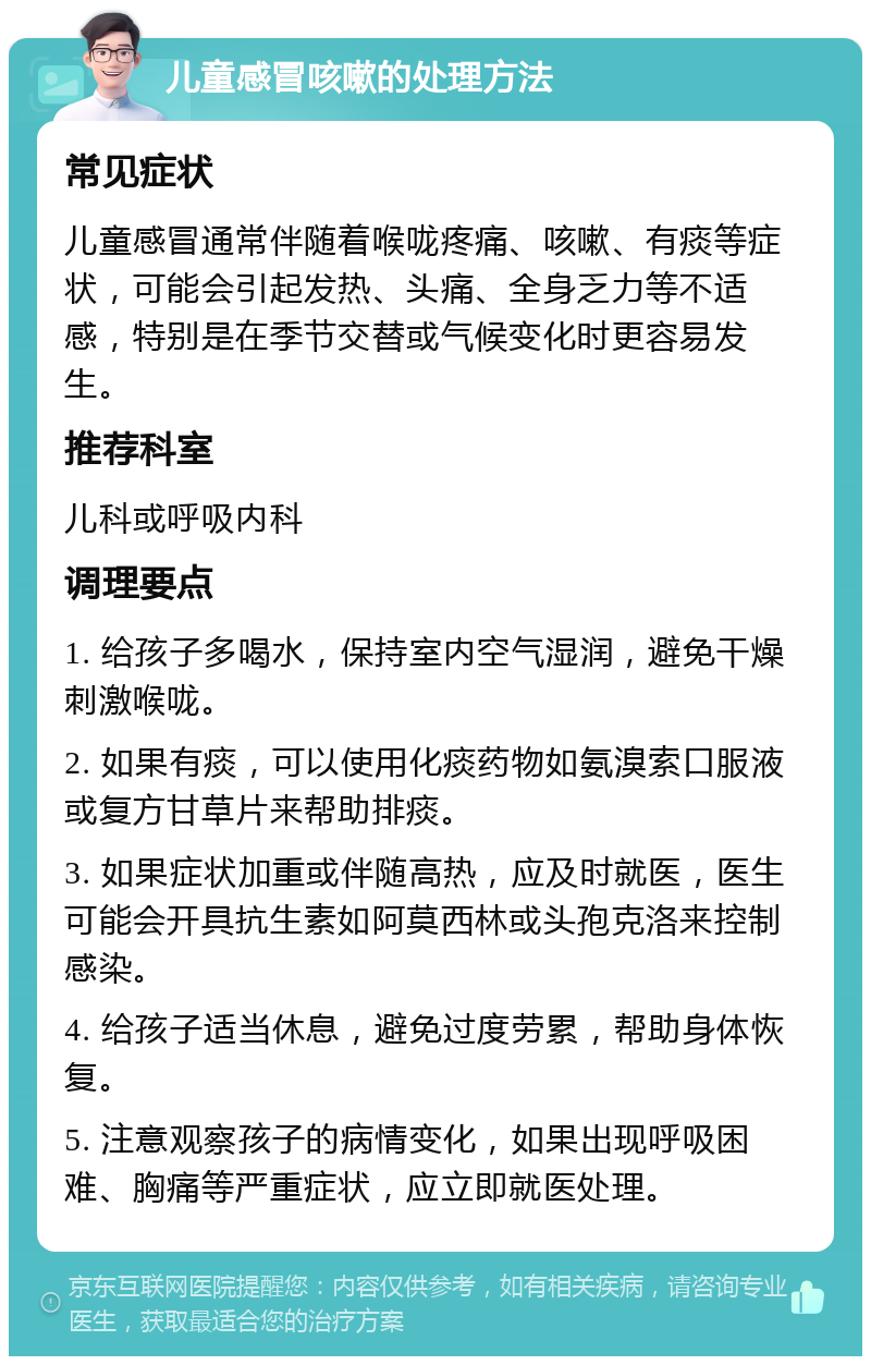 儿童感冒咳嗽的处理方法 常见症状 儿童感冒通常伴随着喉咙疼痛、咳嗽、有痰等症状，可能会引起发热、头痛、全身乏力等不适感，特别是在季节交替或气候变化时更容易发生。 推荐科室 儿科或呼吸内科 调理要点 1. 给孩子多喝水，保持室内空气湿润，避免干燥刺激喉咙。 2. 如果有痰，可以使用化痰药物如氨溴索口服液或复方甘草片来帮助排痰。 3. 如果症状加重或伴随高热，应及时就医，医生可能会开具抗生素如阿莫西林或头孢克洛来控制感染。 4. 给孩子适当休息，避免过度劳累，帮助身体恢复。 5. 注意观察孩子的病情变化，如果出现呼吸困难、胸痛等严重症状，应立即就医处理。