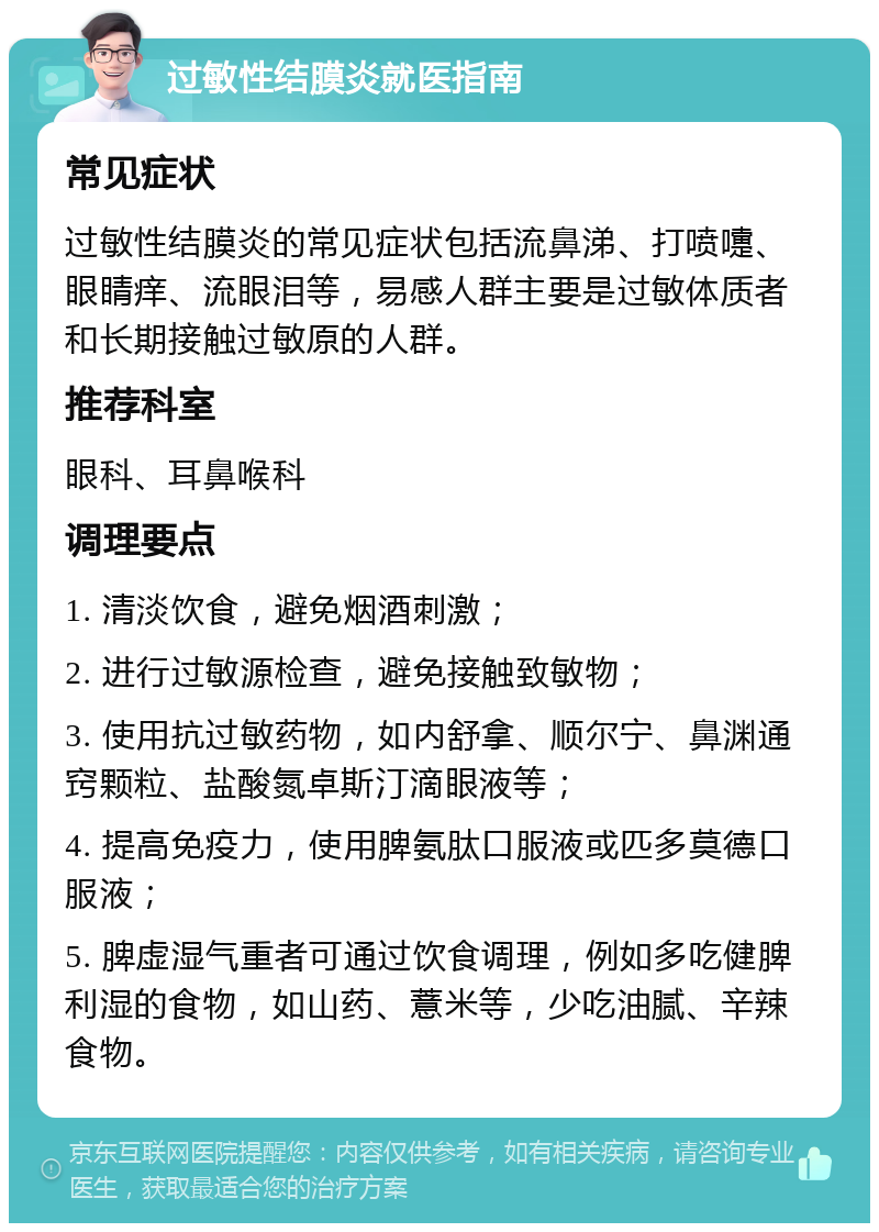 过敏性结膜炎就医指南 常见症状 过敏性结膜炎的常见症状包括流鼻涕、打喷嚏、眼睛痒、流眼泪等，易感人群主要是过敏体质者和长期接触过敏原的人群。 推荐科室 眼科、耳鼻喉科 调理要点 1. 清淡饮食，避免烟酒刺激； 2. 进行过敏源检查，避免接触致敏物； 3. 使用抗过敏药物，如内舒拿、顺尔宁、鼻渊通窍颗粒、盐酸氮卓斯汀滴眼液等； 4. 提高免疫力，使用脾氨肽口服液或匹多莫德口服液； 5. 脾虚湿气重者可通过饮食调理，例如多吃健脾利湿的食物，如山药、薏米等，少吃油腻、辛辣食物。