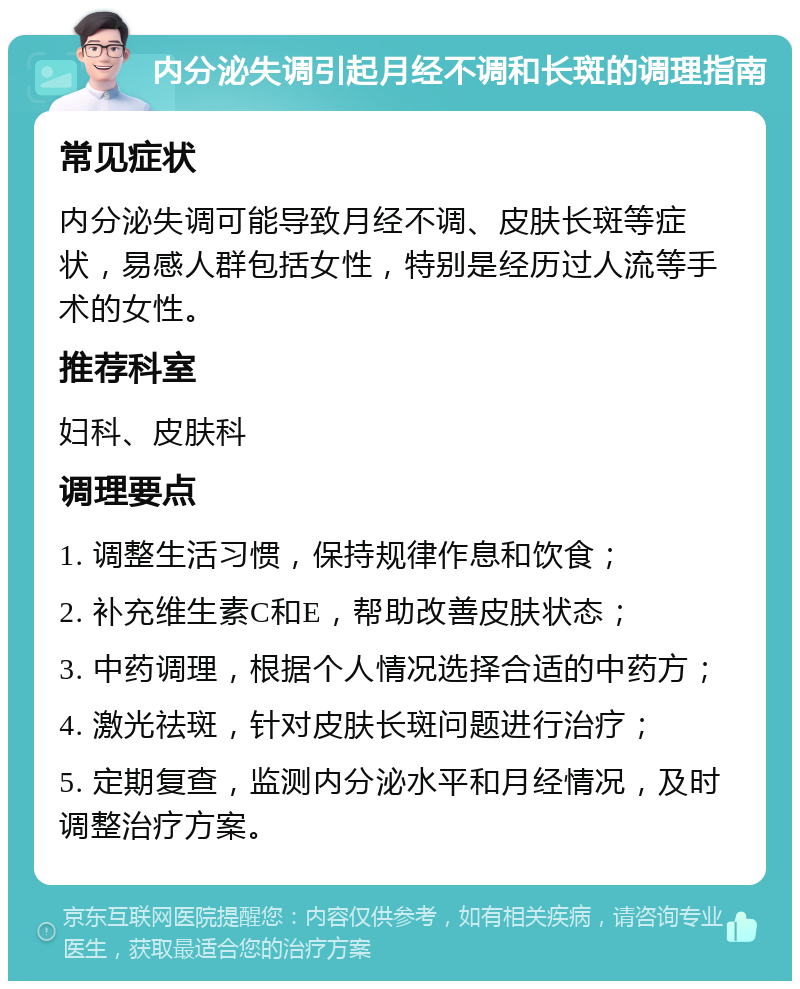 内分泌失调引起月经不调和长斑的调理指南 常见症状 内分泌失调可能导致月经不调、皮肤长斑等症状，易感人群包括女性，特别是经历过人流等手术的女性。 推荐科室 妇科、皮肤科 调理要点 1. 调整生活习惯，保持规律作息和饮食； 2. 补充维生素C和E，帮助改善皮肤状态； 3. 中药调理，根据个人情况选择合适的中药方； 4. 激光祛斑，针对皮肤长斑问题进行治疗； 5. 定期复查，监测内分泌水平和月经情况，及时调整治疗方案。