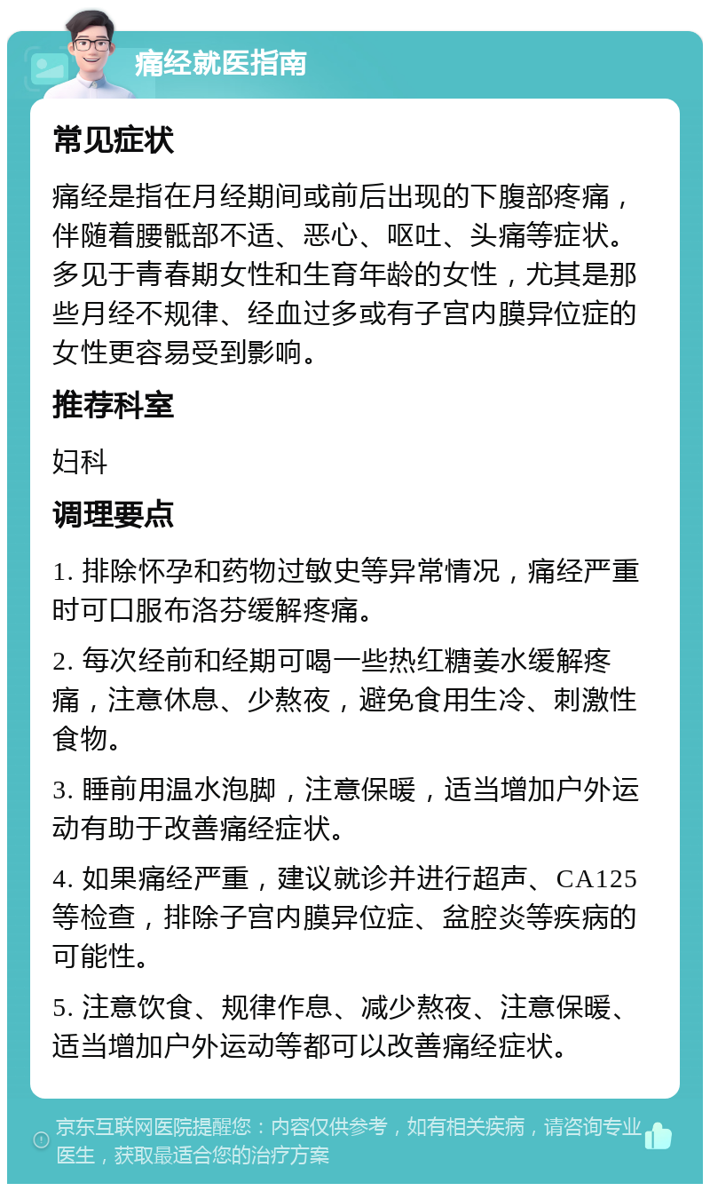 痛经就医指南 常见症状 痛经是指在月经期间或前后出现的下腹部疼痛，伴随着腰骶部不适、恶心、呕吐、头痛等症状。多见于青春期女性和生育年龄的女性，尤其是那些月经不规律、经血过多或有子宫内膜异位症的女性更容易受到影响。 推荐科室 妇科 调理要点 1. 排除怀孕和药物过敏史等异常情况，痛经严重时可口服布洛芬缓解疼痛。 2. 每次经前和经期可喝一些热红糖姜水缓解疼痛，注意休息、少熬夜，避免食用生冷、刺激性食物。 3. 睡前用温水泡脚，注意保暖，适当增加户外运动有助于改善痛经症状。 4. 如果痛经严重，建议就诊并进行超声、CA125等检查，排除子宫内膜异位症、盆腔炎等疾病的可能性。 5. 注意饮食、规律作息、减少熬夜、注意保暖、适当增加户外运动等都可以改善痛经症状。