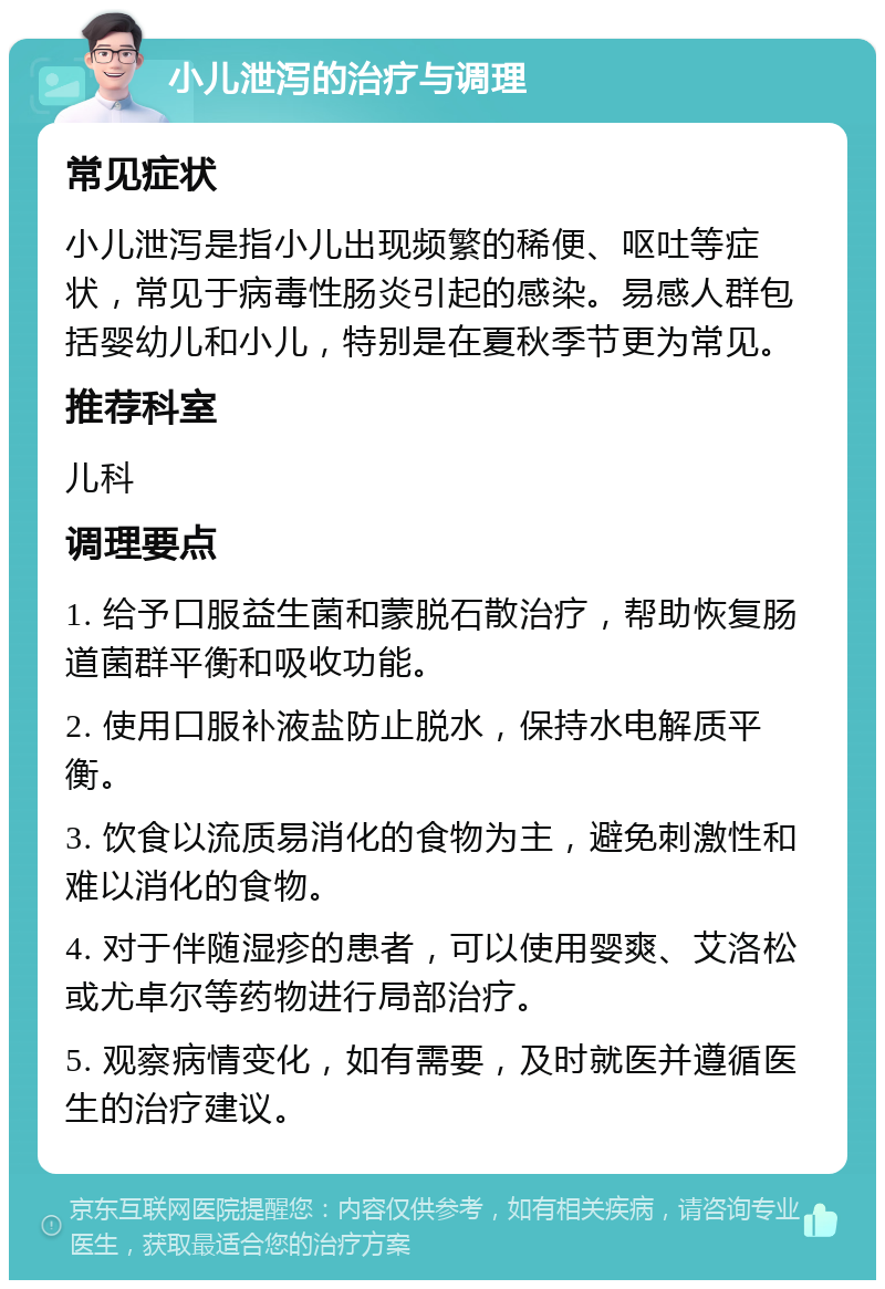 小儿泄泻的治疗与调理 常见症状 小儿泄泻是指小儿出现频繁的稀便、呕吐等症状，常见于病毒性肠炎引起的感染。易感人群包括婴幼儿和小儿，特别是在夏秋季节更为常见。 推荐科室 儿科 调理要点 1. 给予口服益生菌和蒙脱石散治疗，帮助恢复肠道菌群平衡和吸收功能。 2. 使用口服补液盐防止脱水，保持水电解质平衡。 3. 饮食以流质易消化的食物为主，避免刺激性和难以消化的食物。 4. 对于伴随湿疹的患者，可以使用婴爽、艾洛松或尤卓尔等药物进行局部治疗。 5. 观察病情变化，如有需要，及时就医并遵循医生的治疗建议。