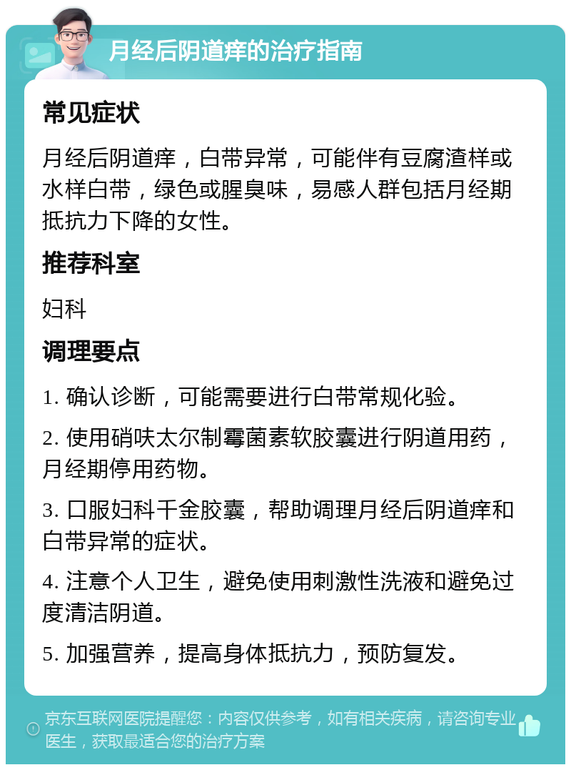 月经后阴道痒的治疗指南 常见症状 月经后阴道痒，白带异常，可能伴有豆腐渣样或水样白带，绿色或腥臭味，易感人群包括月经期抵抗力下降的女性。 推荐科室 妇科 调理要点 1. 确认诊断，可能需要进行白带常规化验。 2. 使用硝呋太尔制霉菌素软胶囊进行阴道用药，月经期停用药物。 3. 口服妇科千金胶囊，帮助调理月经后阴道痒和白带异常的症状。 4. 注意个人卫生，避免使用刺激性洗液和避免过度清洁阴道。 5. 加强营养，提高身体抵抗力，预防复发。