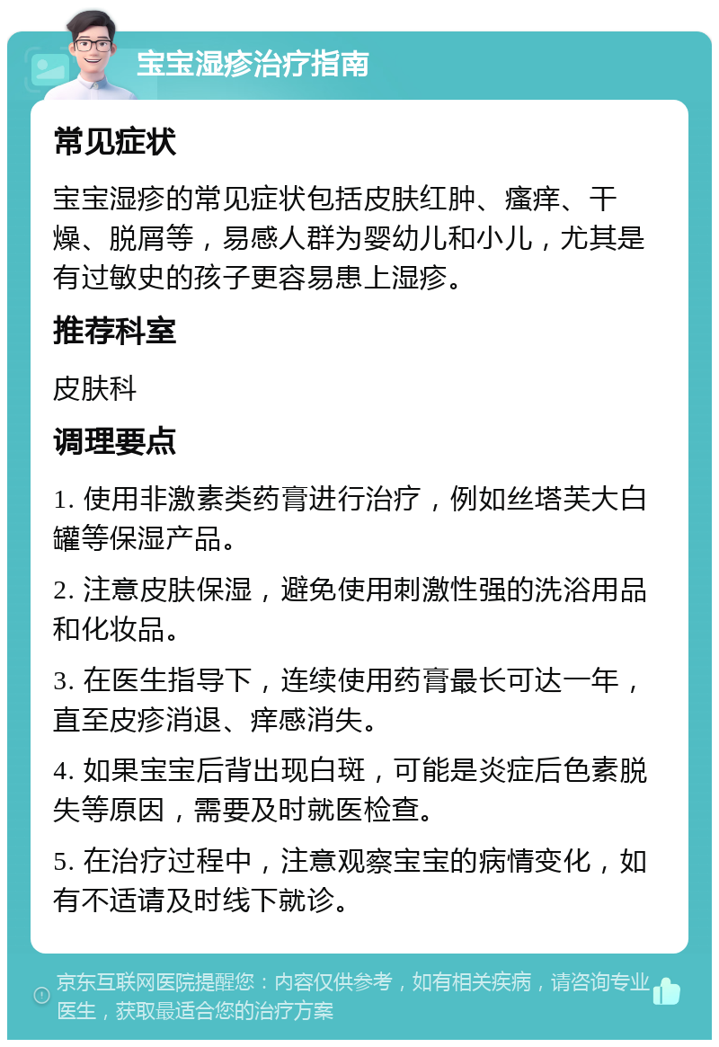 宝宝湿疹治疗指南 常见症状 宝宝湿疹的常见症状包括皮肤红肿、瘙痒、干燥、脱屑等，易感人群为婴幼儿和小儿，尤其是有过敏史的孩子更容易患上湿疹。 推荐科室 皮肤科 调理要点 1. 使用非激素类药膏进行治疗，例如丝塔芙大白罐等保湿产品。 2. 注意皮肤保湿，避免使用刺激性强的洗浴用品和化妆品。 3. 在医生指导下，连续使用药膏最长可达一年，直至皮疹消退、痒感消失。 4. 如果宝宝后背出现白斑，可能是炎症后色素脱失等原因，需要及时就医检查。 5. 在治疗过程中，注意观察宝宝的病情变化，如有不适请及时线下就诊。