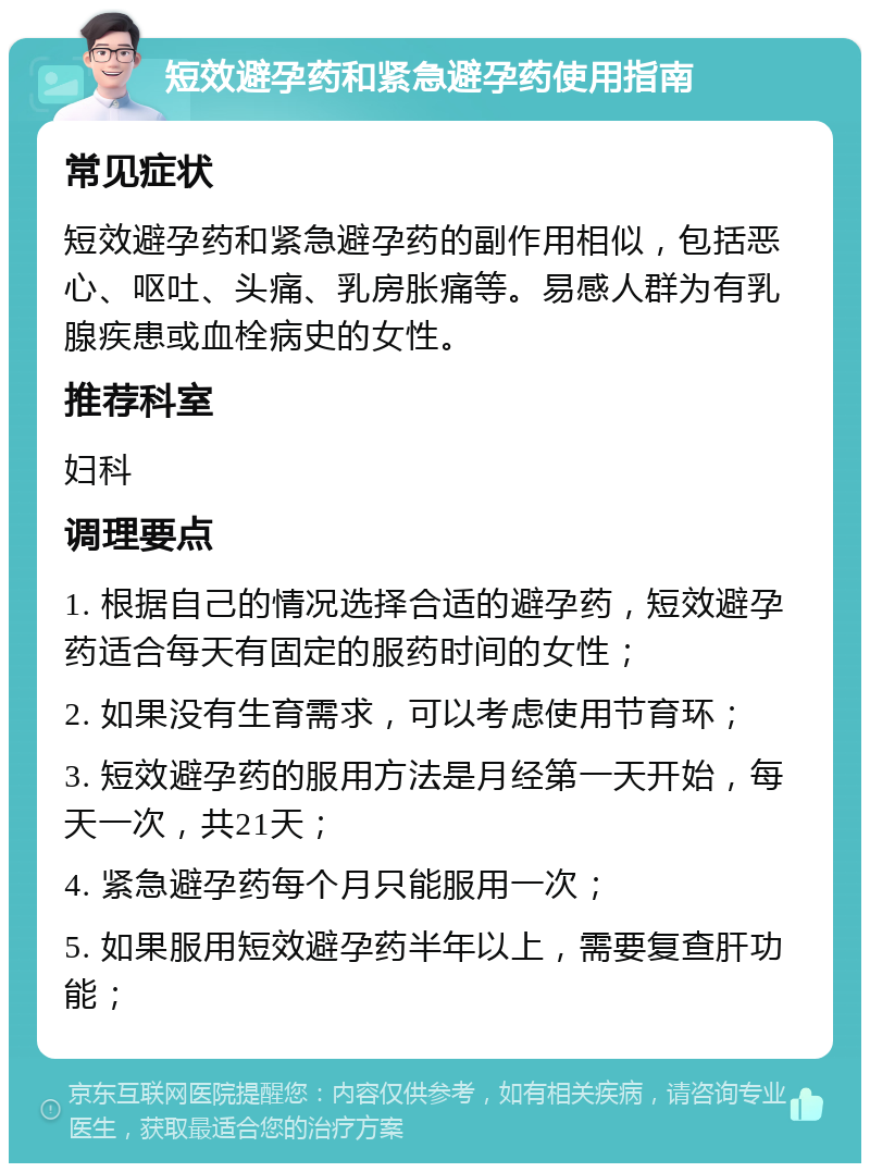 短效避孕药和紧急避孕药使用指南 常见症状 短效避孕药和紧急避孕药的副作用相似，包括恶心、呕吐、头痛、乳房胀痛等。易感人群为有乳腺疾患或血栓病史的女性。 推荐科室 妇科 调理要点 1. 根据自己的情况选择合适的避孕药，短效避孕药适合每天有固定的服药时间的女性； 2. 如果没有生育需求，可以考虑使用节育环； 3. 短效避孕药的服用方法是月经第一天开始，每天一次，共21天； 4. 紧急避孕药每个月只能服用一次； 5. 如果服用短效避孕药半年以上，需要复查肝功能；