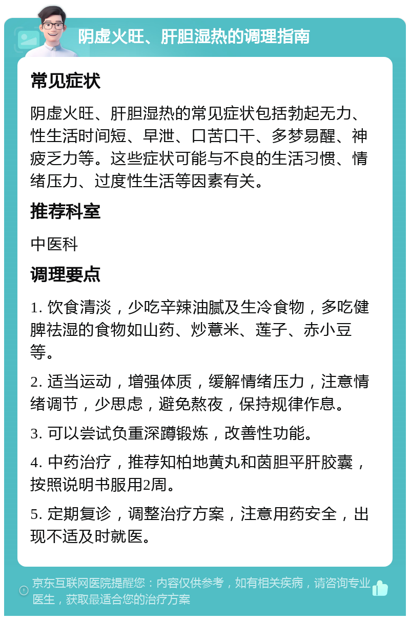 阴虚火旺、肝胆湿热的调理指南 常见症状 阴虚火旺、肝胆湿热的常见症状包括勃起无力、性生活时间短、早泄、口苦口干、多梦易醒、神疲乏力等。这些症状可能与不良的生活习惯、情绪压力、过度性生活等因素有关。 推荐科室 中医科 调理要点 1. 饮食清淡，少吃辛辣油腻及生冷食物，多吃健脾祛湿的食物如山药、炒薏米、莲子、赤小豆等。 2. 适当运动，增强体质，缓解情绪压力，注意情绪调节，少思虑，避免熬夜，保持规律作息。 3. 可以尝试负重深蹲锻炼，改善性功能。 4. 中药治疗，推荐知柏地黄丸和茵胆平肝胶囊，按照说明书服用2周。 5. 定期复诊，调整治疗方案，注意用药安全，出现不适及时就医。