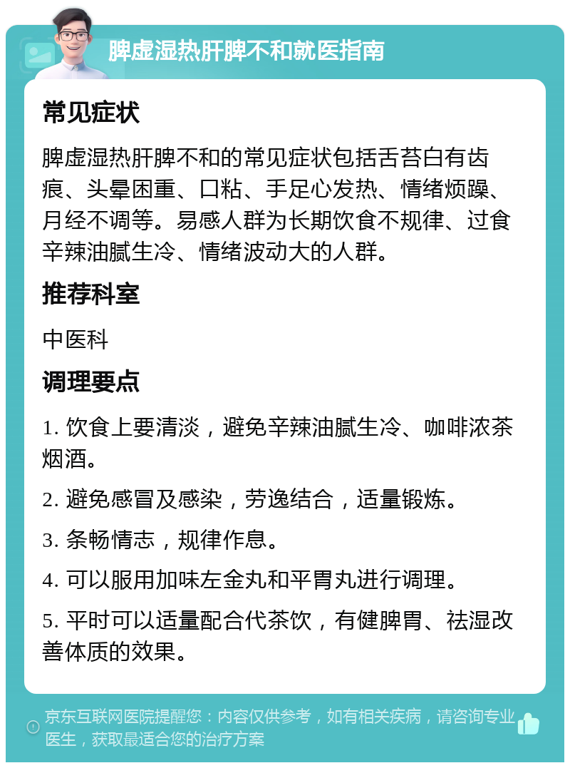 脾虚湿热肝脾不和就医指南 常见症状 脾虚湿热肝脾不和的常见症状包括舌苔白有齿痕、头晕困重、口粘、手足心发热、情绪烦躁、月经不调等。易感人群为长期饮食不规律、过食辛辣油腻生冷、情绪波动大的人群。 推荐科室 中医科 调理要点 1. 饮食上要清淡，避免辛辣油腻生冷、咖啡浓茶烟酒。 2. 避免感冒及感染，劳逸结合，适量锻炼。 3. 条畅情志，规律作息。 4. 可以服用加味左金丸和平胃丸进行调理。 5. 平时可以适量配合代茶饮，有健脾胃、祛湿改善体质的效果。