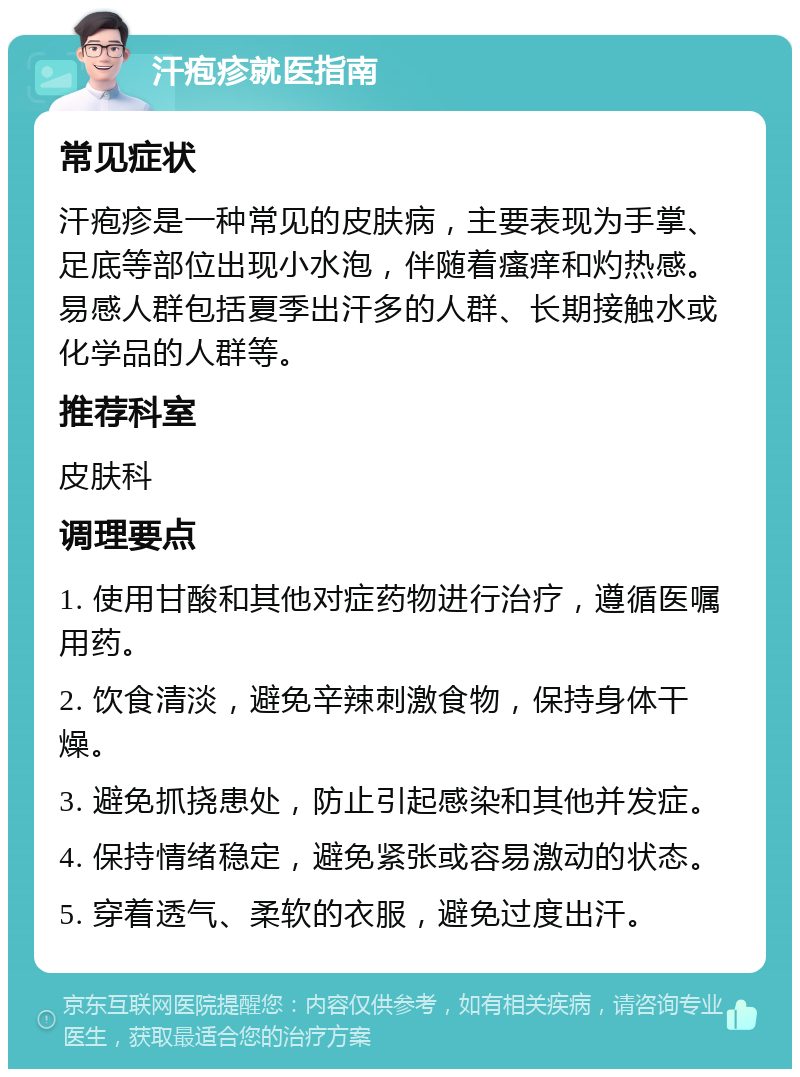 汗疱疹就医指南 常见症状 汗疱疹是一种常见的皮肤病，主要表现为手掌、足底等部位出现小水泡，伴随着瘙痒和灼热感。易感人群包括夏季出汗多的人群、长期接触水或化学品的人群等。 推荐科室 皮肤科 调理要点 1. 使用甘酸和其他对症药物进行治疗，遵循医嘱用药。 2. 饮食清淡，避免辛辣刺激食物，保持身体干燥。 3. 避免抓挠患处，防止引起感染和其他并发症。 4. 保持情绪稳定，避免紧张或容易激动的状态。 5. 穿着透气、柔软的衣服，避免过度出汗。