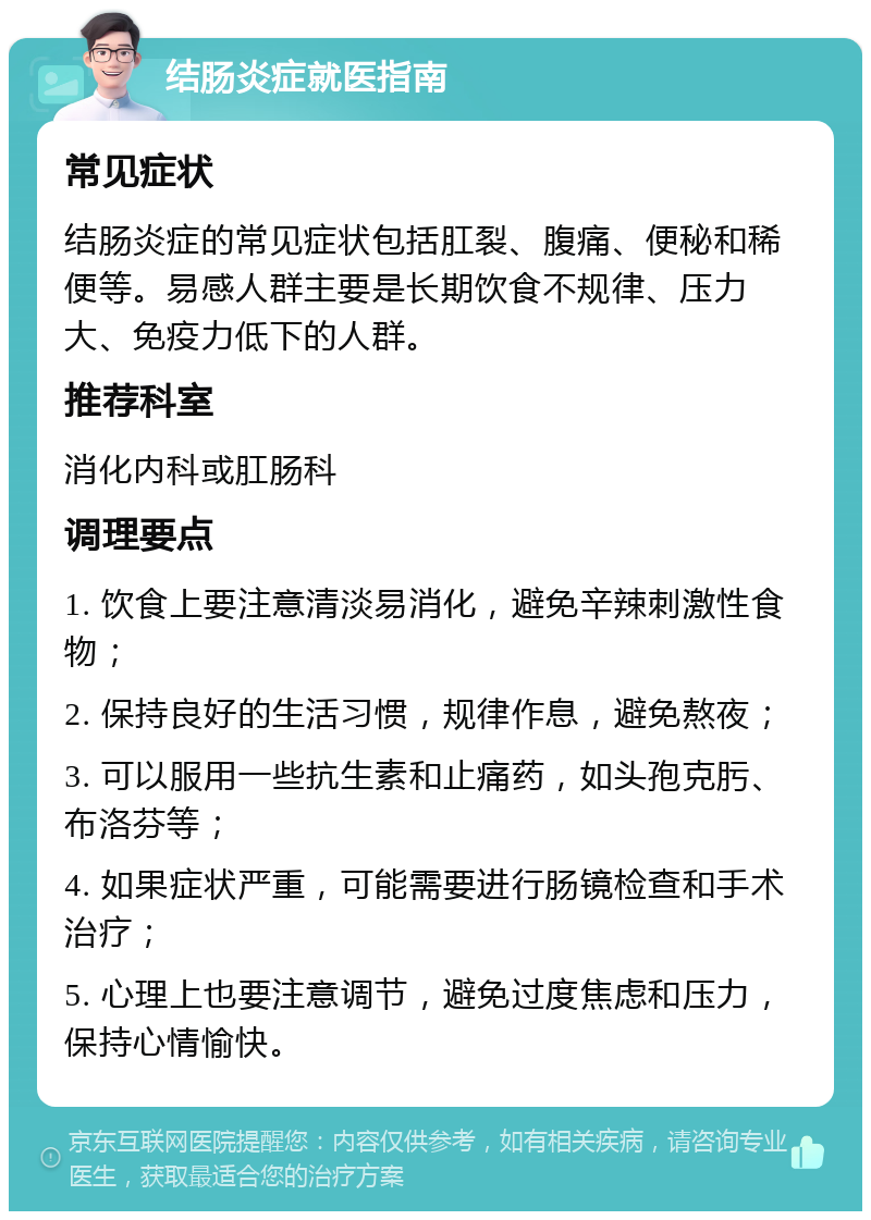 结肠炎症就医指南 常见症状 结肠炎症的常见症状包括肛裂、腹痛、便秘和稀便等。易感人群主要是长期饮食不规律、压力大、免疫力低下的人群。 推荐科室 消化内科或肛肠科 调理要点 1. 饮食上要注意清淡易消化，避免辛辣刺激性食物； 2. 保持良好的生活习惯，规律作息，避免熬夜； 3. 可以服用一些抗生素和止痛药，如头孢克肟、布洛芬等； 4. 如果症状严重，可能需要进行肠镜检查和手术治疗； 5. 心理上也要注意调节，避免过度焦虑和压力，保持心情愉快。