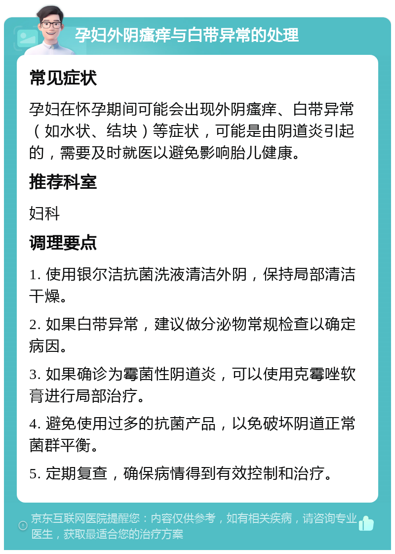 孕妇外阴瘙痒与白带异常的处理 常见症状 孕妇在怀孕期间可能会出现外阴瘙痒、白带异常（如水状、结块）等症状，可能是由阴道炎引起的，需要及时就医以避免影响胎儿健康。 推荐科室 妇科 调理要点 1. 使用银尔洁抗菌洗液清洁外阴，保持局部清洁干燥。 2. 如果白带异常，建议做分泌物常规检查以确定病因。 3. 如果确诊为霉菌性阴道炎，可以使用克霉唑软膏进行局部治疗。 4. 避免使用过多的抗菌产品，以免破坏阴道正常菌群平衡。 5. 定期复查，确保病情得到有效控制和治疗。