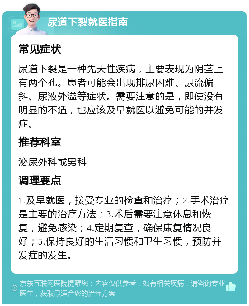 尿道下裂就医指南 常见症状 尿道下裂是一种先天性疾病，主要表现为阴茎上有两个孔。患者可能会出现排尿困难、尿流偏斜、尿液外溢等症状。需要注意的是，即使没有明显的不适，也应该及早就医以避免可能的并发症。 推荐科室 泌尿外科或男科 调理要点 1.及早就医，接受专业的检查和治疗；2.手术治疗是主要的治疗方法；3.术后需要注意休息和恢复，避免感染；4.定期复查，确保康复情况良好；5.保持良好的生活习惯和卫生习惯，预防并发症的发生。