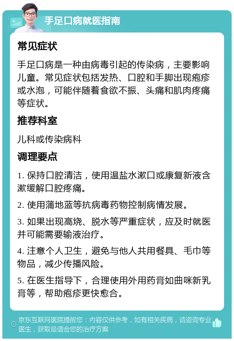 手足口病就医指南 常见症状 手足口病是一种由病毒引起的传染病，主要影响儿童。常见症状包括发热、口腔和手脚出现疱疹或水泡，可能伴随着食欲不振、头痛和肌肉疼痛等症状。 推荐科室 儿科或传染病科 调理要点 1. 保持口腔清洁，使用温盐水漱口或康复新液含漱缓解口腔疼痛。 2. 使用蒲地蓝等抗病毒药物控制病情发展。 3. 如果出现高烧、脱水等严重症状，应及时就医并可能需要输液治疗。 4. 注意个人卫生，避免与他人共用餐具、毛巾等物品，减少传播风险。 5. 在医生指导下，合理使用外用药膏如曲咪新乳膏等，帮助疱疹更快愈合。