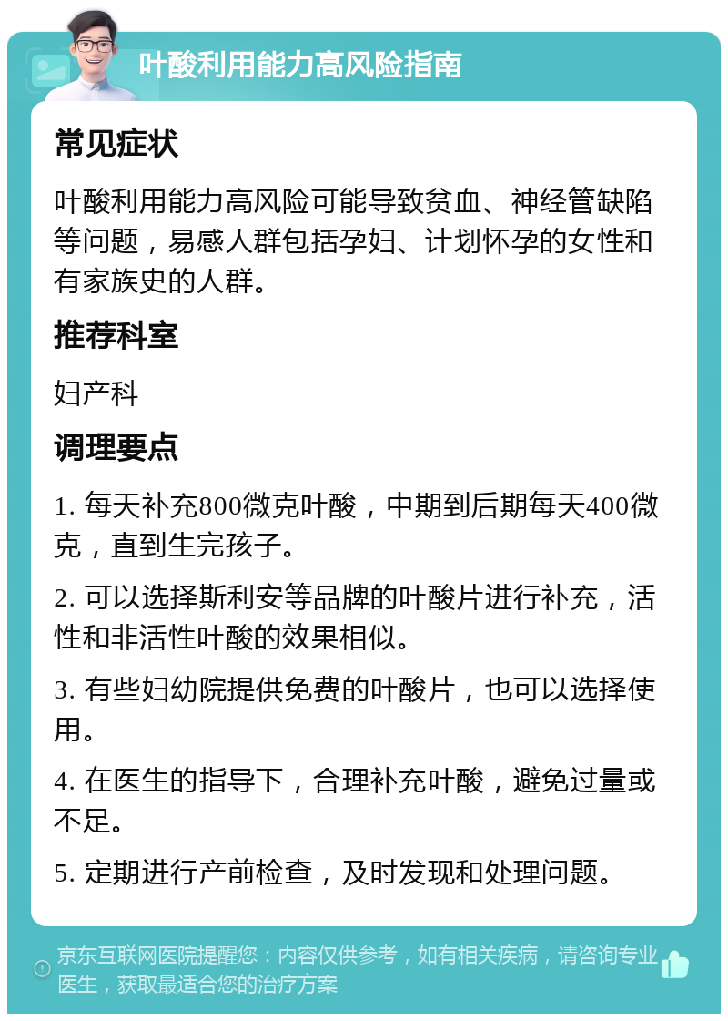 叶酸利用能力高风险指南 常见症状 叶酸利用能力高风险可能导致贫血、神经管缺陷等问题，易感人群包括孕妇、计划怀孕的女性和有家族史的人群。 推荐科室 妇产科 调理要点 1. 每天补充800微克叶酸，中期到后期每天400微克，直到生完孩子。 2. 可以选择斯利安等品牌的叶酸片进行补充，活性和非活性叶酸的效果相似。 3. 有些妇幼院提供免费的叶酸片，也可以选择使用。 4. 在医生的指导下，合理补充叶酸，避免过量或不足。 5. 定期进行产前检查，及时发现和处理问题。