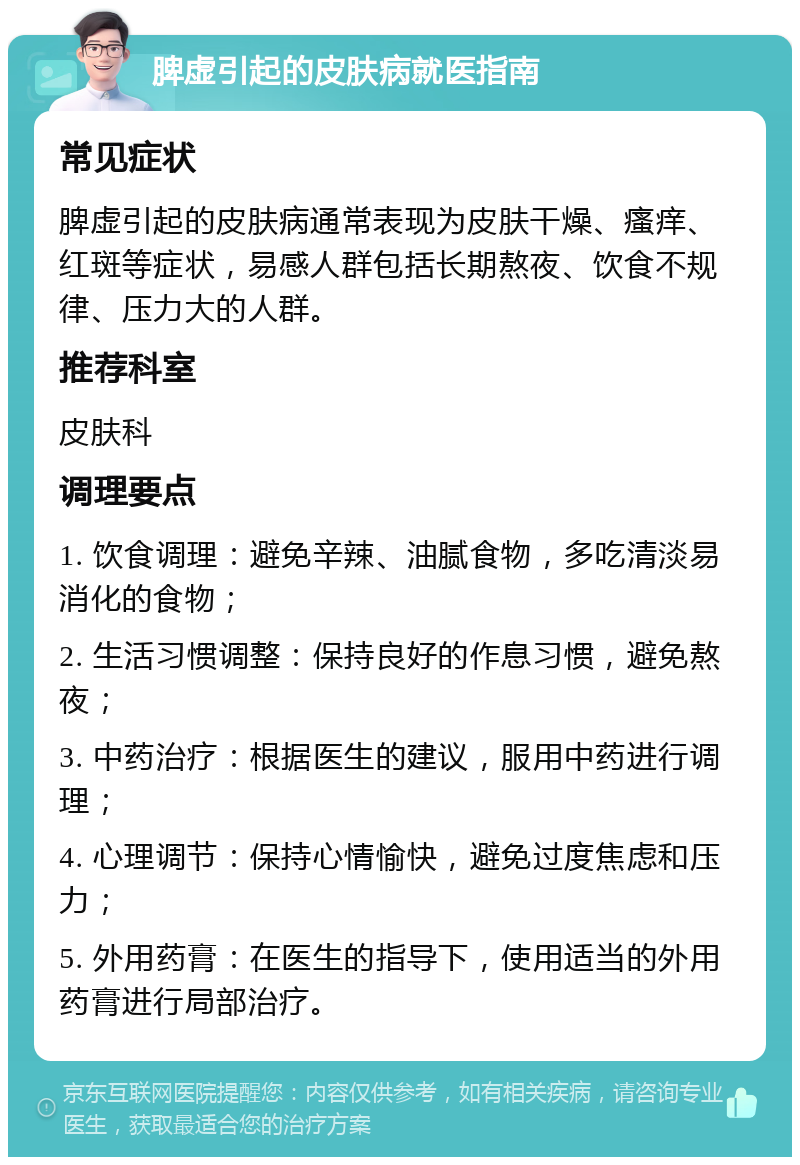 脾虚引起的皮肤病就医指南 常见症状 脾虚引起的皮肤病通常表现为皮肤干燥、瘙痒、红斑等症状，易感人群包括长期熬夜、饮食不规律、压力大的人群。 推荐科室 皮肤科 调理要点 1. 饮食调理：避免辛辣、油腻食物，多吃清淡易消化的食物； 2. 生活习惯调整：保持良好的作息习惯，避免熬夜； 3. 中药治疗：根据医生的建议，服用中药进行调理； 4. 心理调节：保持心情愉快，避免过度焦虑和压力； 5. 外用药膏：在医生的指导下，使用适当的外用药膏进行局部治疗。