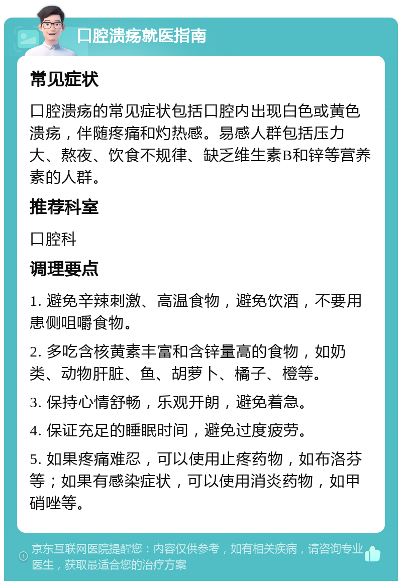 口腔溃疡就医指南 常见症状 口腔溃疡的常见症状包括口腔内出现白色或黄色溃疡，伴随疼痛和灼热感。易感人群包括压力大、熬夜、饮食不规律、缺乏维生素B和锌等营养素的人群。 推荐科室 口腔科 调理要点 1. 避免辛辣刺激、高温食物，避免饮酒，不要用患侧咀嚼食物。 2. 多吃含核黄素丰富和含锌量高的食物，如奶类、动物肝脏、鱼、胡萝卜、橘子、橙等。 3. 保持心情舒畅，乐观开朗，避免着急。 4. 保证充足的睡眠时间，避免过度疲劳。 5. 如果疼痛难忍，可以使用止疼药物，如布洛芬等；如果有感染症状，可以使用消炎药物，如甲硝唑等。