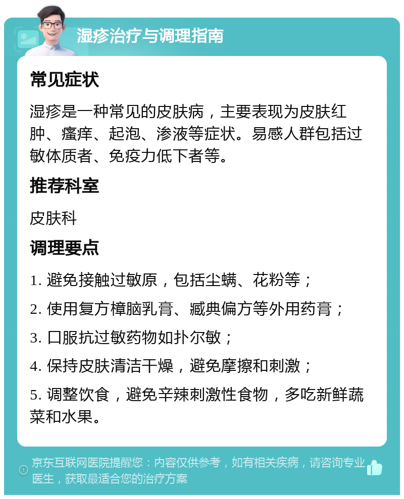 湿疹治疗与调理指南 常见症状 湿疹是一种常见的皮肤病，主要表现为皮肤红肿、瘙痒、起泡、渗液等症状。易感人群包括过敏体质者、免疫力低下者等。 推荐科室 皮肤科 调理要点 1. 避免接触过敏原，包括尘螨、花粉等； 2. 使用复方樟脑乳膏、臧典偏方等外用药膏； 3. 口服抗过敏药物如扑尔敏； 4. 保持皮肤清洁干燥，避免摩擦和刺激； 5. 调整饮食，避免辛辣刺激性食物，多吃新鲜蔬菜和水果。