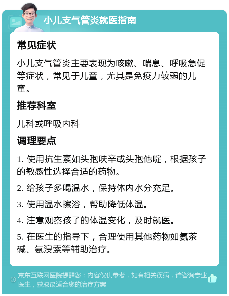 小儿支气管炎就医指南 常见症状 小儿支气管炎主要表现为咳嗽、喘息、呼吸急促等症状，常见于儿童，尤其是免疫力较弱的儿童。 推荐科室 儿科或呼吸内科 调理要点 1. 使用抗生素如头孢呋辛或头孢他啶，根据孩子的敏感性选择合适的药物。 2. 给孩子多喝温水，保持体内水分充足。 3. 使用温水擦浴，帮助降低体温。 4. 注意观察孩子的体温变化，及时就医。 5. 在医生的指导下，合理使用其他药物如氨茶碱、氨溴索等辅助治疗。