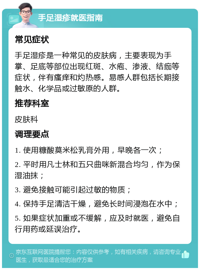 手足湿疹就医指南 常见症状 手足湿疹是一种常见的皮肤病，主要表现为手掌、足底等部位出现红斑、水疱、渗液、结痂等症状，伴有瘙痒和灼热感。易感人群包括长期接触水、化学品或过敏原的人群。 推荐科室 皮肤科 调理要点 1. 使用糠酸莫米松乳膏外用，早晚各一次； 2. 平时用凡士林和五只曲咪新混合均匀，作为保湿油抹； 3. 避免接触可能引起过敏的物质； 4. 保持手足清洁干燥，避免长时间浸泡在水中； 5. 如果症状加重或不缓解，应及时就医，避免自行用药或延误治疗。