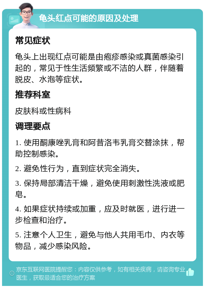 龟头红点可能的原因及处理 常见症状 龟头上出现红点可能是由疱疹感染或真菌感染引起的，常见于性生活频繁或不洁的人群，伴随着脱皮、水泡等症状。 推荐科室 皮肤科或性病科 调理要点 1. 使用酮康唑乳膏和阿昔洛韦乳膏交替涂抹，帮助控制感染。 2. 避免性行为，直到症状完全消失。 3. 保持局部清洁干燥，避免使用刺激性洗液或肥皂。 4. 如果症状持续或加重，应及时就医，进行进一步检查和治疗。 5. 注意个人卫生，避免与他人共用毛巾、内衣等物品，减少感染风险。