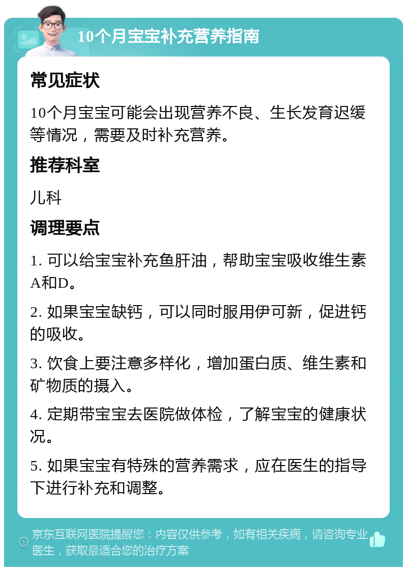 10个月宝宝补充营养指南 常见症状 10个月宝宝可能会出现营养不良、生长发育迟缓等情况，需要及时补充营养。 推荐科室 儿科 调理要点 1. 可以给宝宝补充鱼肝油，帮助宝宝吸收维生素A和D。 2. 如果宝宝缺钙，可以同时服用伊可新，促进钙的吸收。 3. 饮食上要注意多样化，增加蛋白质、维生素和矿物质的摄入。 4. 定期带宝宝去医院做体检，了解宝宝的健康状况。 5. 如果宝宝有特殊的营养需求，应在医生的指导下进行补充和调整。