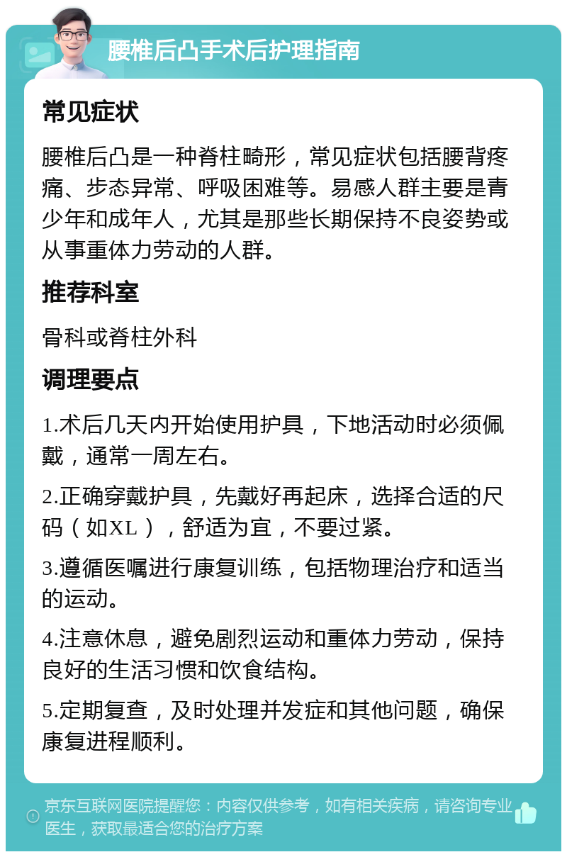 腰椎后凸手术后护理指南 常见症状 腰椎后凸是一种脊柱畸形，常见症状包括腰背疼痛、步态异常、呼吸困难等。易感人群主要是青少年和成年人，尤其是那些长期保持不良姿势或从事重体力劳动的人群。 推荐科室 骨科或脊柱外科 调理要点 1.术后几天内开始使用护具，下地活动时必须佩戴，通常一周左右。 2.正确穿戴护具，先戴好再起床，选择合适的尺码（如XL），舒适为宜，不要过紧。 3.遵循医嘱进行康复训练，包括物理治疗和适当的运动。 4.注意休息，避免剧烈运动和重体力劳动，保持良好的生活习惯和饮食结构。 5.定期复查，及时处理并发症和其他问题，确保康复进程顺利。