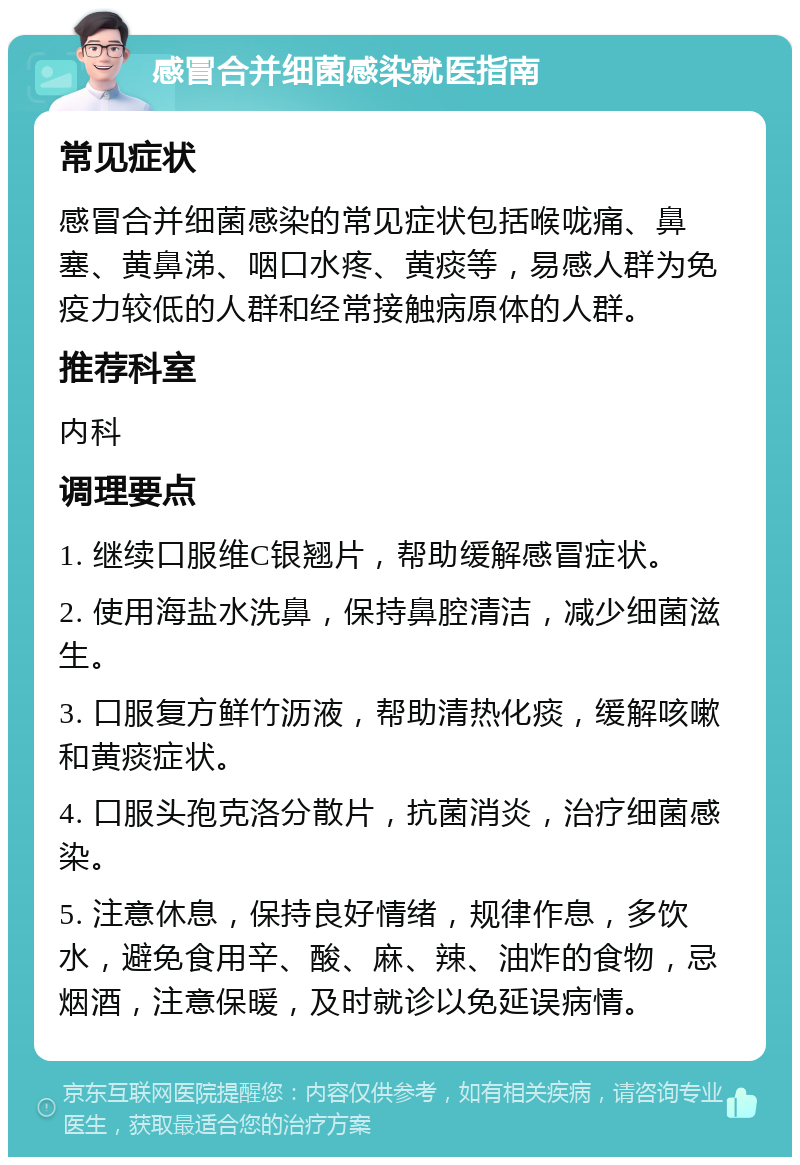 感冒合并细菌感染就医指南 常见症状 感冒合并细菌感染的常见症状包括喉咙痛、鼻塞、黄鼻涕、咽口水疼、黄痰等，易感人群为免疫力较低的人群和经常接触病原体的人群。 推荐科室 内科 调理要点 1. 继续口服维C银翘片，帮助缓解感冒症状。 2. 使用海盐水洗鼻，保持鼻腔清洁，减少细菌滋生。 3. 口服复方鲜竹沥液，帮助清热化痰，缓解咳嗽和黄痰症状。 4. 口服头孢克洛分散片，抗菌消炎，治疗细菌感染。 5. 注意休息，保持良好情绪，规律作息，多饮水，避免食用辛、酸、麻、辣、油炸的食物，忌烟酒，注意保暖，及时就诊以免延误病情。