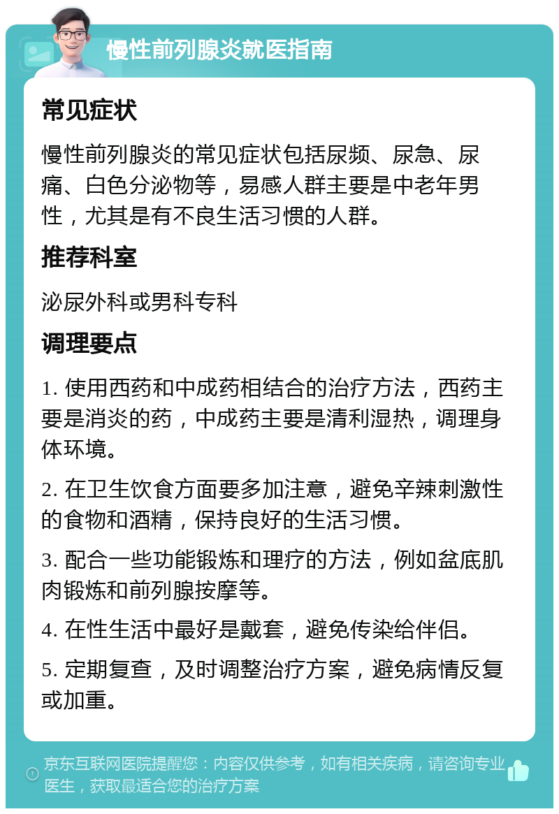 慢性前列腺炎就医指南 常见症状 慢性前列腺炎的常见症状包括尿频、尿急、尿痛、白色分泌物等，易感人群主要是中老年男性，尤其是有不良生活习惯的人群。 推荐科室 泌尿外科或男科专科 调理要点 1. 使用西药和中成药相结合的治疗方法，西药主要是消炎的药，中成药主要是清利湿热，调理身体环境。 2. 在卫生饮食方面要多加注意，避免辛辣刺激性的食物和酒精，保持良好的生活习惯。 3. 配合一些功能锻炼和理疗的方法，例如盆底肌肉锻炼和前列腺按摩等。 4. 在性生活中最好是戴套，避免传染给伴侣。 5. 定期复查，及时调整治疗方案，避免病情反复或加重。