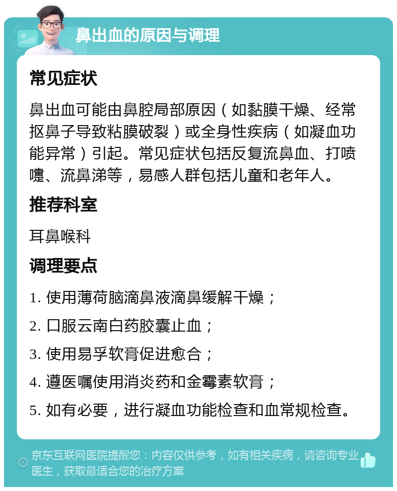 鼻出血的原因与调理 常见症状 鼻出血可能由鼻腔局部原因（如黏膜干燥、经常抠鼻子导致粘膜破裂）或全身性疾病（如凝血功能异常）引起。常见症状包括反复流鼻血、打喷嚏、流鼻涕等，易感人群包括儿童和老年人。 推荐科室 耳鼻喉科 调理要点 1. 使用薄荷脑滴鼻液滴鼻缓解干燥； 2. 口服云南白药胶囊止血； 3. 使用易孚软膏促进愈合； 4. 遵医嘱使用消炎药和金霉素软膏； 5. 如有必要，进行凝血功能检查和血常规检查。