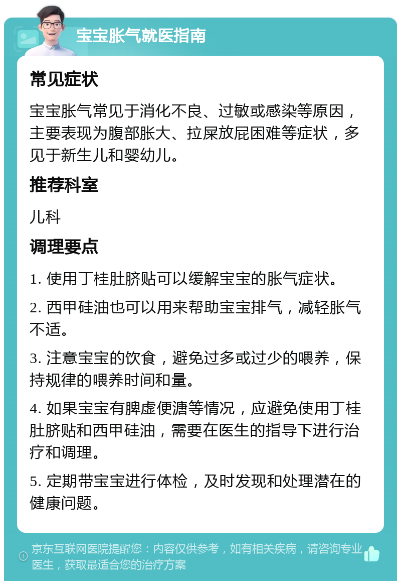 宝宝胀气就医指南 常见症状 宝宝胀气常见于消化不良、过敏或感染等原因，主要表现为腹部胀大、拉屎放屁困难等症状，多见于新生儿和婴幼儿。 推荐科室 儿科 调理要点 1. 使用丁桂肚脐贴可以缓解宝宝的胀气症状。 2. 西甲硅油也可以用来帮助宝宝排气，减轻胀气不适。 3. 注意宝宝的饮食，避免过多或过少的喂养，保持规律的喂养时间和量。 4. 如果宝宝有脾虚便溏等情况，应避免使用丁桂肚脐贴和西甲硅油，需要在医生的指导下进行治疗和调理。 5. 定期带宝宝进行体检，及时发现和处理潜在的健康问题。