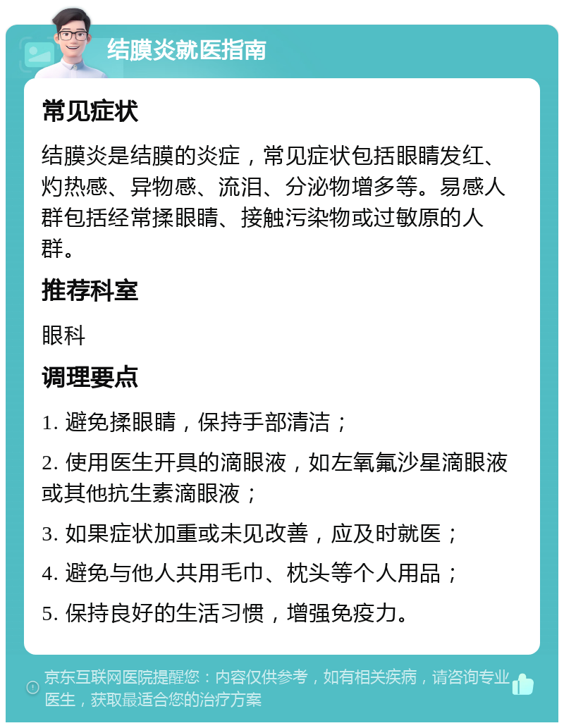 结膜炎就医指南 常见症状 结膜炎是结膜的炎症，常见症状包括眼睛发红、灼热感、异物感、流泪、分泌物增多等。易感人群包括经常揉眼睛、接触污染物或过敏原的人群。 推荐科室 眼科 调理要点 1. 避免揉眼睛，保持手部清洁； 2. 使用医生开具的滴眼液，如左氧氟沙星滴眼液或其他抗生素滴眼液； 3. 如果症状加重或未见改善，应及时就医； 4. 避免与他人共用毛巾、枕头等个人用品； 5. 保持良好的生活习惯，增强免疫力。