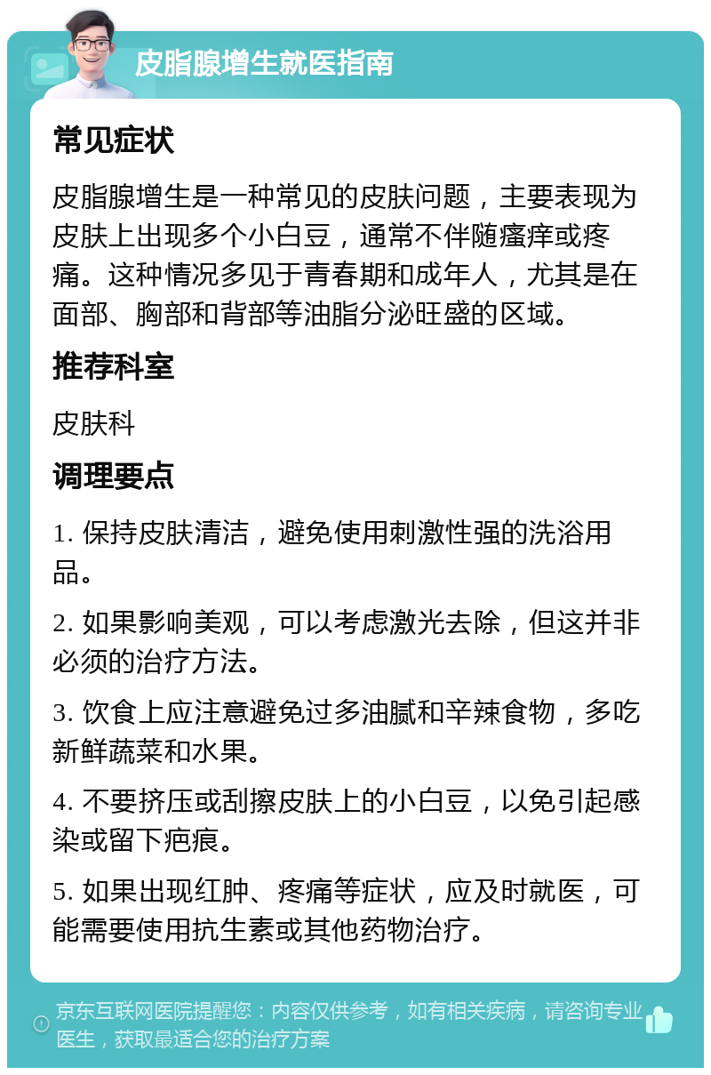 皮脂腺增生就医指南 常见症状 皮脂腺增生是一种常见的皮肤问题，主要表现为皮肤上出现多个小白豆，通常不伴随瘙痒或疼痛。这种情况多见于青春期和成年人，尤其是在面部、胸部和背部等油脂分泌旺盛的区域。 推荐科室 皮肤科 调理要点 1. 保持皮肤清洁，避免使用刺激性强的洗浴用品。 2. 如果影响美观，可以考虑激光去除，但这并非必须的治疗方法。 3. 饮食上应注意避免过多油腻和辛辣食物，多吃新鲜蔬菜和水果。 4. 不要挤压或刮擦皮肤上的小白豆，以免引起感染或留下疤痕。 5. 如果出现红肿、疼痛等症状，应及时就医，可能需要使用抗生素或其他药物治疗。