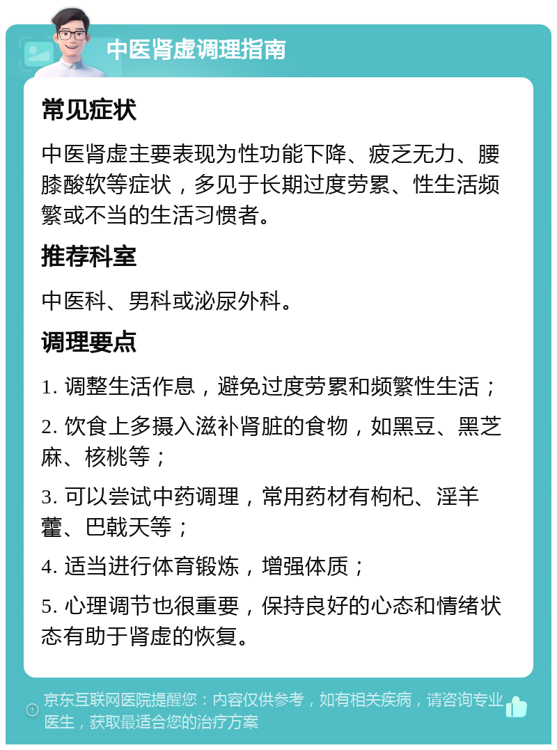 中医肾虚调理指南 常见症状 中医肾虚主要表现为性功能下降、疲乏无力、腰膝酸软等症状，多见于长期过度劳累、性生活频繁或不当的生活习惯者。 推荐科室 中医科、男科或泌尿外科。 调理要点 1. 调整生活作息，避免过度劳累和频繁性生活； 2. 饮食上多摄入滋补肾脏的食物，如黑豆、黑芝麻、核桃等； 3. 可以尝试中药调理，常用药材有枸杞、淫羊藿、巴戟天等； 4. 适当进行体育锻炼，增强体质； 5. 心理调节也很重要，保持良好的心态和情绪状态有助于肾虚的恢复。