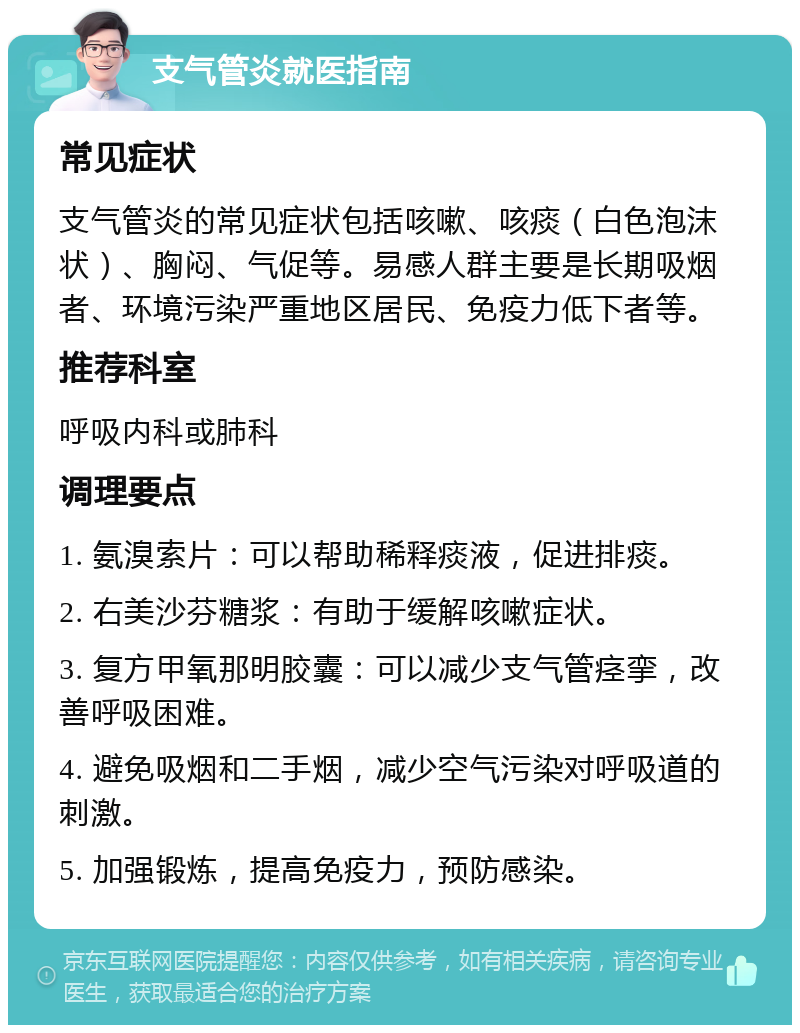 支气管炎就医指南 常见症状 支气管炎的常见症状包括咳嗽、咳痰（白色泡沫状）、胸闷、气促等。易感人群主要是长期吸烟者、环境污染严重地区居民、免疫力低下者等。 推荐科室 呼吸内科或肺科 调理要点 1. 氨溴索片：可以帮助稀释痰液，促进排痰。 2. 右美沙芬糖浆：有助于缓解咳嗽症状。 3. 复方甲氧那明胶囊：可以减少支气管痉挛，改善呼吸困难。 4. 避免吸烟和二手烟，减少空气污染对呼吸道的刺激。 5. 加强锻炼，提高免疫力，预防感染。