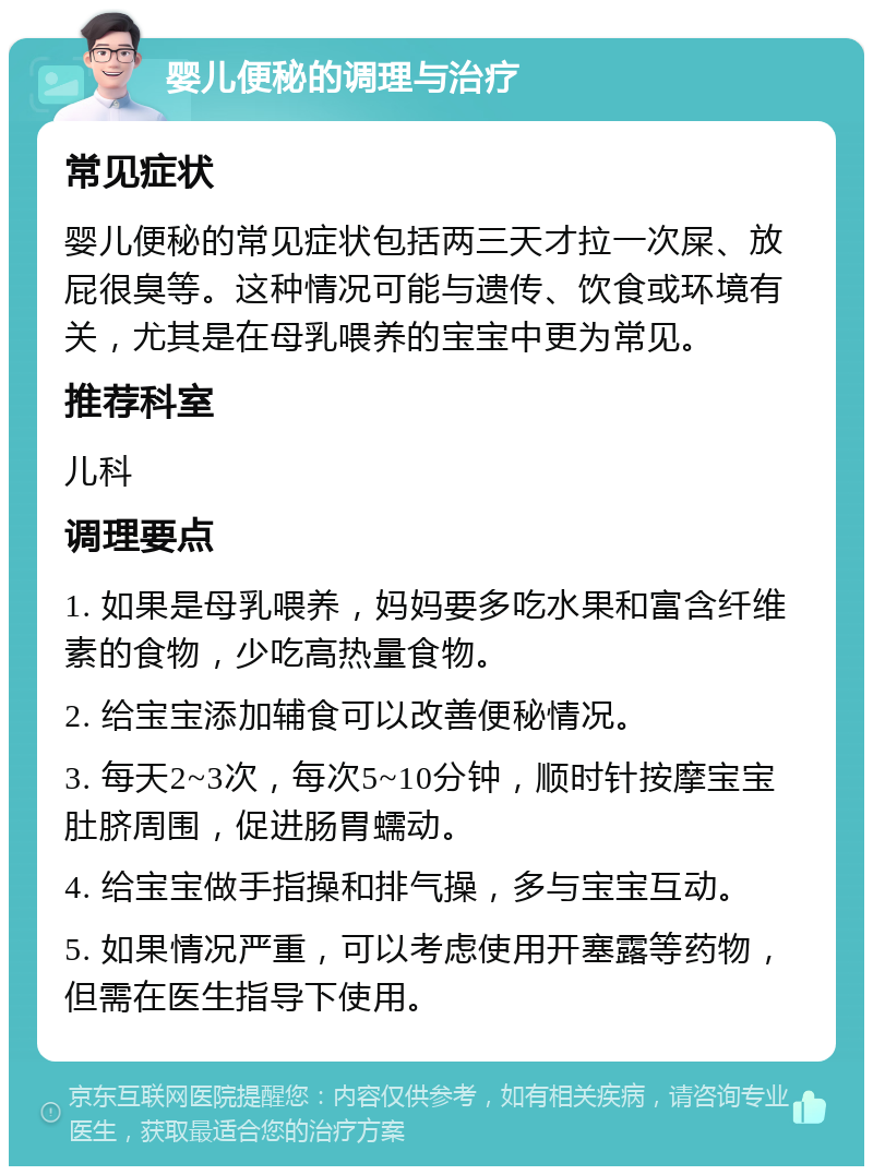 婴儿便秘的调理与治疗 常见症状 婴儿便秘的常见症状包括两三天才拉一次屎、放屁很臭等。这种情况可能与遗传、饮食或环境有关，尤其是在母乳喂养的宝宝中更为常见。 推荐科室 儿科 调理要点 1. 如果是母乳喂养，妈妈要多吃水果和富含纤维素的食物，少吃高热量食物。 2. 给宝宝添加辅食可以改善便秘情况。 3. 每天2~3次，每次5~10分钟，顺时针按摩宝宝肚脐周围，促进肠胃蠕动。 4. 给宝宝做手指操和排气操，多与宝宝互动。 5. 如果情况严重，可以考虑使用开塞露等药物，但需在医生指导下使用。