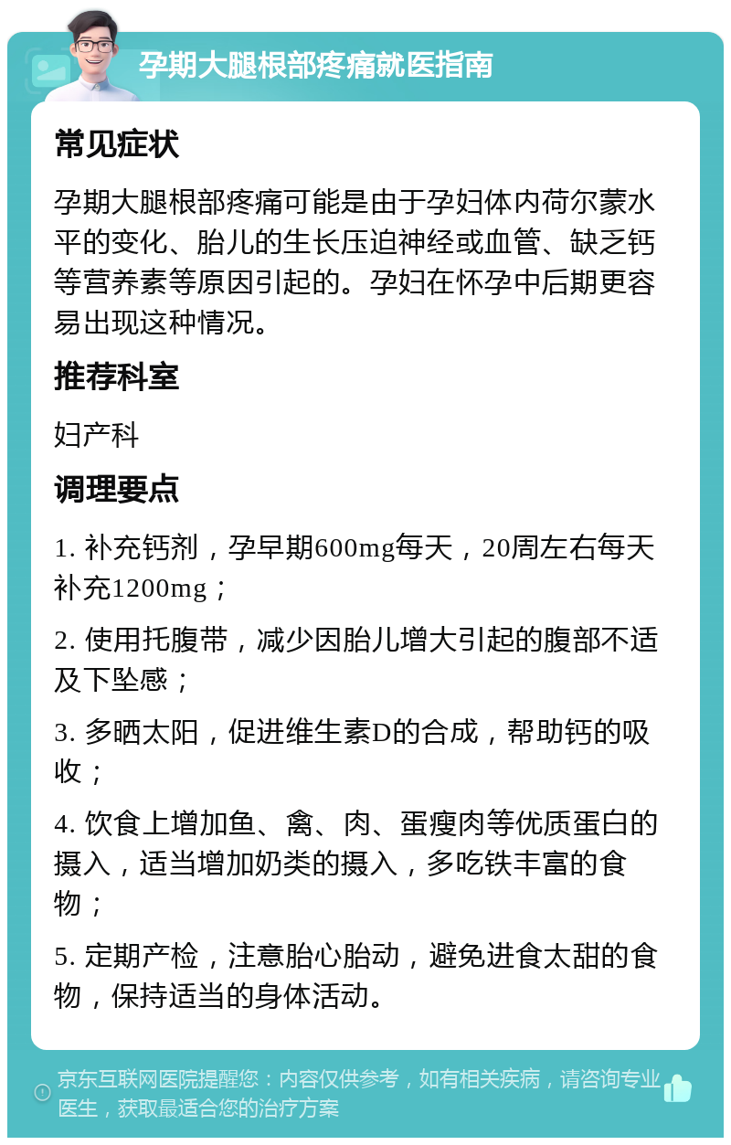 孕期大腿根部疼痛就医指南 常见症状 孕期大腿根部疼痛可能是由于孕妇体内荷尔蒙水平的变化、胎儿的生长压迫神经或血管、缺乏钙等营养素等原因引起的。孕妇在怀孕中后期更容易出现这种情况。 推荐科室 妇产科 调理要点 1. 补充钙剂，孕早期600mg每天，20周左右每天补充1200mg； 2. 使用托腹带，减少因胎儿增大引起的腹部不适及下坠感； 3. 多晒太阳，促进维生素D的合成，帮助钙的吸收； 4. 饮食上增加鱼、禽、肉、蛋瘦肉等优质蛋白的摄入，适当增加奶类的摄入，多吃铁丰富的食物； 5. 定期产检，注意胎心胎动，避免进食太甜的食物，保持适当的身体活动。