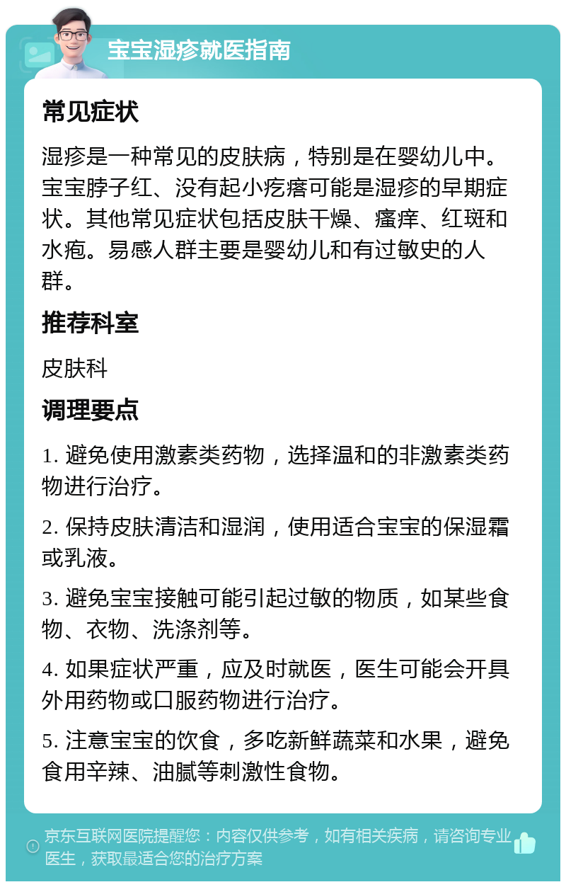 宝宝湿疹就医指南 常见症状 湿疹是一种常见的皮肤病，特别是在婴幼儿中。宝宝脖子红、没有起小疙瘩可能是湿疹的早期症状。其他常见症状包括皮肤干燥、瘙痒、红斑和水疱。易感人群主要是婴幼儿和有过敏史的人群。 推荐科室 皮肤科 调理要点 1. 避免使用激素类药物，选择温和的非激素类药物进行治疗。 2. 保持皮肤清洁和湿润，使用适合宝宝的保湿霜或乳液。 3. 避免宝宝接触可能引起过敏的物质，如某些食物、衣物、洗涤剂等。 4. 如果症状严重，应及时就医，医生可能会开具外用药物或口服药物进行治疗。 5. 注意宝宝的饮食，多吃新鲜蔬菜和水果，避免食用辛辣、油腻等刺激性食物。