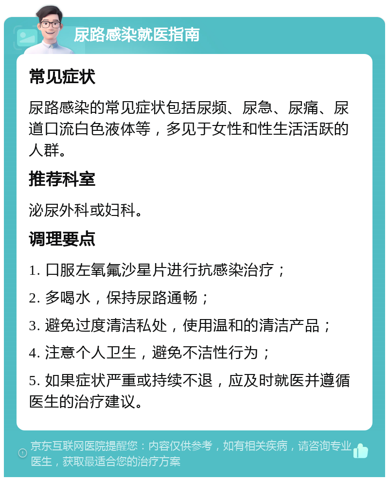 尿路感染就医指南 常见症状 尿路感染的常见症状包括尿频、尿急、尿痛、尿道口流白色液体等，多见于女性和性生活活跃的人群。 推荐科室 泌尿外科或妇科。 调理要点 1. 口服左氧氟沙星片进行抗感染治疗； 2. 多喝水，保持尿路通畅； 3. 避免过度清洁私处，使用温和的清洁产品； 4. 注意个人卫生，避免不洁性行为； 5. 如果症状严重或持续不退，应及时就医并遵循医生的治疗建议。