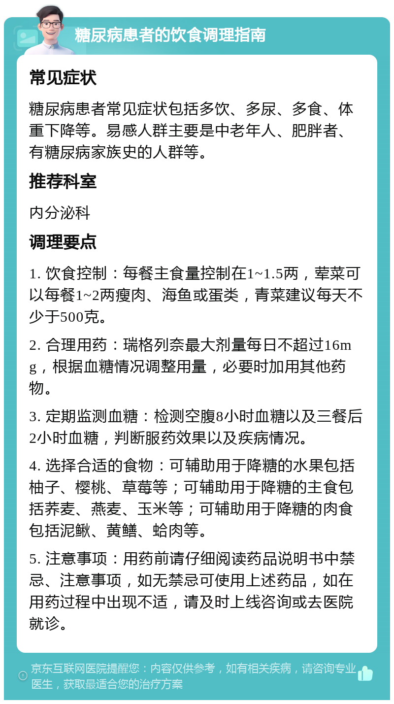 糖尿病患者的饮食调理指南 常见症状 糖尿病患者常见症状包括多饮、多尿、多食、体重下降等。易感人群主要是中老年人、肥胖者、有糖尿病家族史的人群等。 推荐科室 内分泌科 调理要点 1. 饮食控制：每餐主食量控制在1~1.5两，荤菜可以每餐1~2两瘦肉、海鱼或蛋类，青菜建议每天不少于500克。 2. 合理用药：瑞格列奈最大剂量每日不超过16mg，根据血糖情况调整用量，必要时加用其他药物。 3. 定期监测血糖：检测空腹8小时血糖以及三餐后2小时血糖，判断服药效果以及疾病情况。 4. 选择合适的食物：可辅助用于降糖的水果包括柚子、樱桃、草莓等；可辅助用于降糖的主食包括荞麦、燕麦、玉米等；可辅助用于降糖的肉食包括泥鳅、黄鳝、蛤肉等。 5. 注意事项：用药前请仔细阅读药品说明书中禁忌、注意事项，如无禁忌可使用上述药品，如在用药过程中出现不适，请及时上线咨询或去医院就诊。