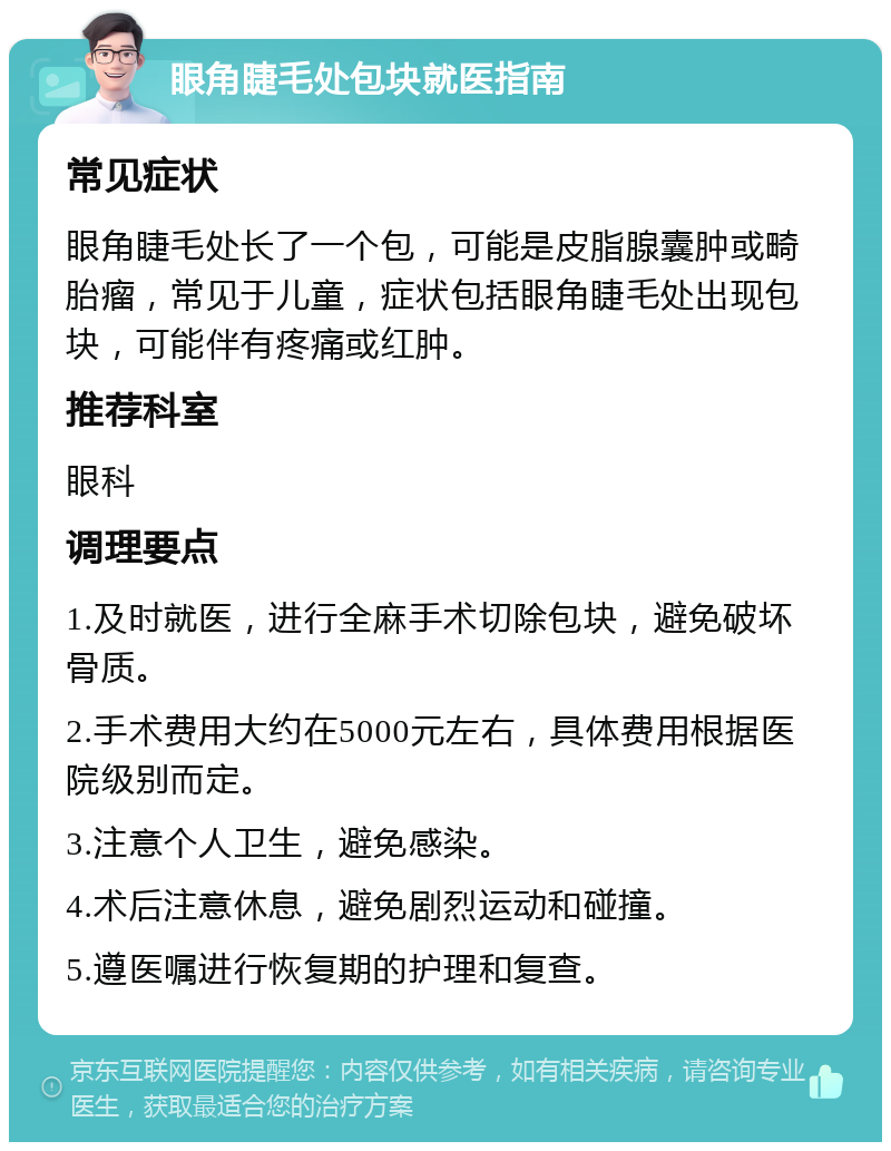 眼角睫毛处包块就医指南 常见症状 眼角睫毛处长了一个包，可能是皮脂腺囊肿或畸胎瘤，常见于儿童，症状包括眼角睫毛处出现包块，可能伴有疼痛或红肿。 推荐科室 眼科 调理要点 1.及时就医，进行全麻手术切除包块，避免破坏骨质。 2.手术费用大约在5000元左右，具体费用根据医院级别而定。 3.注意个人卫生，避免感染。 4.术后注意休息，避免剧烈运动和碰撞。 5.遵医嘱进行恢复期的护理和复查。