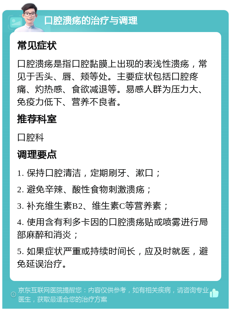 口腔溃疡的治疗与调理 常见症状 口腔溃疡是指口腔黏膜上出现的表浅性溃疡，常见于舌头、唇、颊等处。主要症状包括口腔疼痛、灼热感、食欲减退等。易感人群为压力大、免疫力低下、营养不良者。 推荐科室 口腔科 调理要点 1. 保持口腔清洁，定期刷牙、漱口； 2. 避免辛辣、酸性食物刺激溃疡； 3. 补充维生素B2、维生素C等营养素； 4. 使用含有利多卡因的口腔溃疡贴或喷雾进行局部麻醉和消炎； 5. 如果症状严重或持续时间长，应及时就医，避免延误治疗。