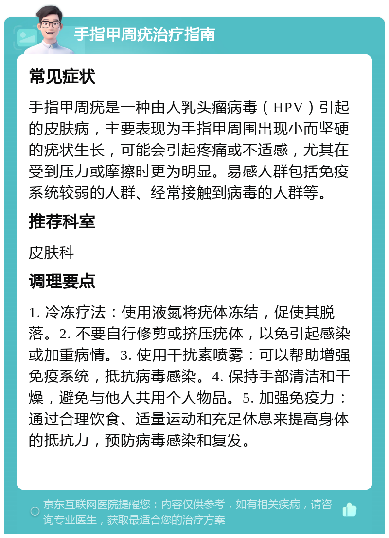 手指甲周疣治疗指南 常见症状 手指甲周疣是一种由人乳头瘤病毒（HPV）引起的皮肤病，主要表现为手指甲周围出现小而坚硬的疣状生长，可能会引起疼痛或不适感，尤其在受到压力或摩擦时更为明显。易感人群包括免疫系统较弱的人群、经常接触到病毒的人群等。 推荐科室 皮肤科 调理要点 1. 冷冻疗法：使用液氮将疣体冻结，促使其脱落。2. 不要自行修剪或挤压疣体，以免引起感染或加重病情。3. 使用干扰素喷雾：可以帮助增强免疫系统，抵抗病毒感染。4. 保持手部清洁和干燥，避免与他人共用个人物品。5. 加强免疫力：通过合理饮食、适量运动和充足休息来提高身体的抵抗力，预防病毒感染和复发。